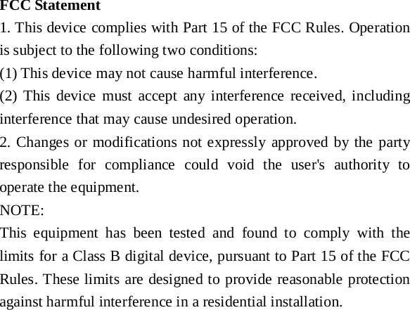   FCC Statement 1. This device complies with Part 15 of the FCC Rules. Operation is subject to the following two conditions: (1) This device may not cause harmful interference. (2) This device must accept any interference received, including interference that may cause undesired operation. 2. Changes or modifications not expressly approved by the party responsible for compliance could void the user&apos;s authority to operate the equipment. NOTE:   This equipment has been tested and found to comply with the limits for a Class B digital device, pursuant to Part 15 of the FCC Rules. These limits are designed to provide reasonable protection against harmful interference in a residential installation. 