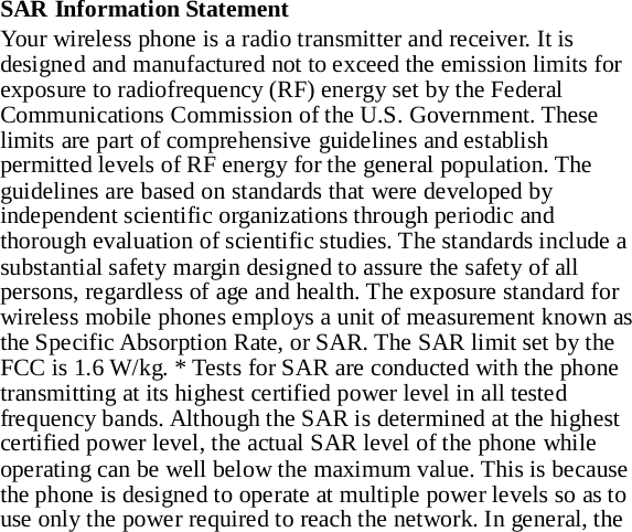 SAR Information Statement Your wireless phone is a radio transmitter and receiver. It is designed and manufactured not to exceed the emission limits for exposure to radiofrequency (RF) energy set by the Federal Communications Commission of the U.S. Government. These limits are part of comprehensive guidelines and establish permitted levels of RF energy for the general population. The guidelines are based on standards that were developed by independent scientific organizations through periodic and thorough evaluation of scientific studies. The standards include a substantial safety margin designed to assure the safety of all persons, regardless of age and health. The exposure standard for wireless mobile phones employs a unit of measurement known as the Specific Absorption Rate, or SAR. The SAR limit set by the FCC is 1.6 W/kg. * Tests for SAR are conducted with the phone transmitting at its highest certified power level in all tested frequency bands. Although the SAR is determined at the highest certified power level, the actual SAR level of the phone while operating can be well below the maximum value. This is because the phone is designed to operate at multiple power levels so as to use only the power required to reach the network. In general, the 
