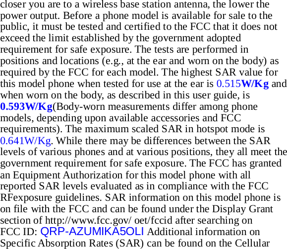 closer you are to a wireless base station antenna, the lower the power output. Before a phone model is available for sale to the public, it must be tested and certified to the FCC that it does not exceed the limit established by the government adopted requirement for safe exposure. The tests are performed in positions and locations (e.g., at the ear and worn on the body) as required by the FCC for each model. The highest SAR value for this model phone when tested for use at the ear is 0.515W/Kg and when worn on the body, as described in this user guide, is 0.593W/Kg(Body-worn measurements differ among phone models, depending upon available accessories and FCC requirements). The maximum scaled SAR in hotspot mode is 0.641W/Kg. While there may be differences between the SAR levels of various phones and at various positions, they all meet the government requirement for safe exposure. The FCC has granted an Equipment Authorization for this model phone with all reported SAR levels evaluated as in compliance with the FCC RFexposure guidelines. SAR information on this model phone is on file with the FCC and can be found under the Display Grant section of http://www.fcc.gov/ oet/fccid after searching on   FCC ID: QRP-AZUMIKA5OLI Additional information on Specific Absorption Rates (SAR) can be found on the Cellular 