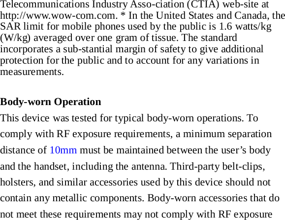 Telecommunications Industry Asso-ciation (CTIA) web-site at http://www.wow-com.com. * In the United States and Canada, the SAR limit for mobile phones used by the public is 1.6 watts/kg (W/kg) averaged over one gram of tissue. The standard incorporates a sub-stantial margin of safety to give additional protection for the public and to account for any variations in measurements.  Body-worn Operation This device was tested for typical body-worn operations. To comply with RF exposure requirements, a minimum separation distance of 10mm must be maintained between the user’s body and the handset, including the antenna. Third-party belt-clips, holsters, and similar accessories used by this device should not contain any metallic components. Body-worn accessories that do not meet these requirements may not comply with RF exposure 