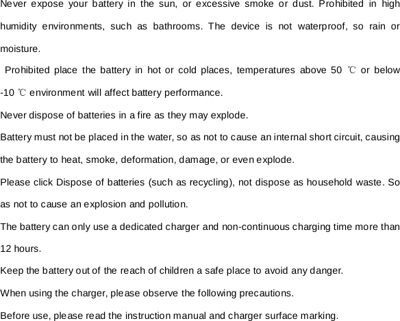 Never expose your battery in the sun, or excessive smoke or dust. Prohibited in high humidity environments, such as bathrooms. The device is not waterproof, so rain or moisture.  Prohibited place the battery in hot or cold places, temperatures above 50 ℃ or below -10 ℃ environment will affect battery performance. Never dispose of batteries in a fire as they may explode. Battery must not be placed in the water, so as not to cause an internal short circuit, causing the battery to heat, smoke, deformation, damage, or even explode. Please click Dispose of batteries (such as recycling), not dispose as household waste. So as not to cause an explosion and pollution. The battery can only use a dedicated charger and non-continuous charging time more than 12 hours. Keep the battery out of the reach of children a safe place to avoid any danger. When using the charger, please observe the following precautions. Before use, please read the instruction manual and charger surface marking. 