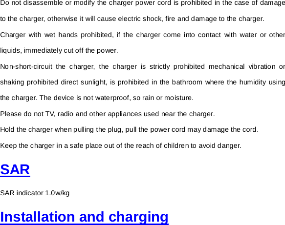 Do not disassemble or modify the charger power cord is prohibited in the case of damage to the charger, otherwise it will cause electric shock, fire and damage to the charger. Charger with wet hands prohibited, if the charger come into contact with water or other liquids, immediately cut off the power. Non-short-circuit the charger, the charger is strictly prohibited mechanical vibration or shaking prohibited direct sunlight, is prohibited in the bathroom where the humidity using the charger. The device is not waterproof, so rain or moisture. Please do not TV, radio and other appliances used near the charger. Hold the charger when pulling the plug, pull the power cord may damage the cord. Keep the charger in a safe place out of the reach of children to avoid danger. SAR SAR indicator 1.0w/kg Installation and charging 