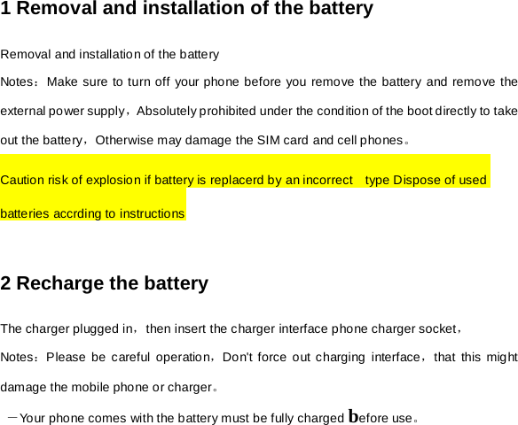 1 Removal and installation of the battery Removal and installation of the battery Notes：Make sure to turn off your phone before you remove the battery and remove the external power supply，Absolutely prohibited under the condition of the boot directly to take out the battery，Otherwise may damage the SIM card and cell phones。 Caution risk of explosion if battery is replacerd by an incorrect    type Dispose of used batteries accrding to instructions  2 Recharge the battery The charger plugged in，then insert the charger interface phone charger socket， Notes：Please be careful operation，Don&apos;t force out charging interface，that this might  damage the mobile phone or charger。  －Your phone comes with the battery must be fully charged before use。 