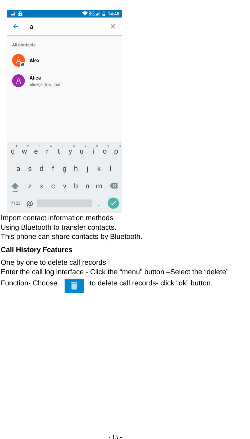                                          - 15 -              Import contact information methods Using Bluetooth to transfer contacts. This phone can share contacts by Bluetooth. Call History Features One by one to delete call records Enter the call log interface - Click the “menu” button –Select the “delete” Function- Choose     to delete call records- click “ok” button. 