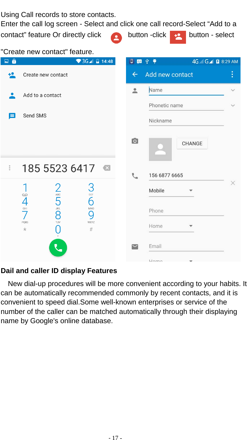                                          - 17 - Using Call records to store contacts. Enter the call log screen - Select and click one call record-Select “Add to a contact” feature Or directly click    button -click   button - select &quot;Create new contact&quot; feature.      Dail and caller ID display Features New dial-up procedures will be more convenient according to your habits. It can be automatically recommended commonly by recent contacts, and it is convenient to speed dial.Some well-known enterprises or service of the number of the caller can be matched automatically through their displaying name by Google&apos;s online database. 