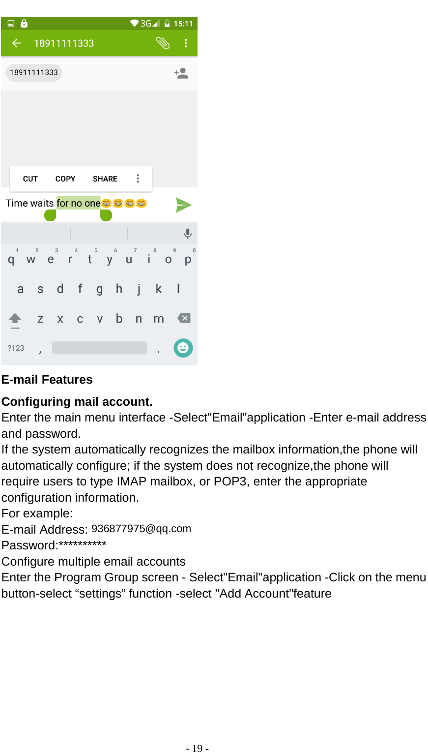                                          - 19 -  E-mail Features Configuring mail account. Enter the main menu interface -Select&quot;Email&quot;application -Enter e-mail address and password. If the system automatically recognizes the mailbox information,the phone will automatically configure; if the system does not recognize,the phone will require users to type IMAP mailbox, or POP3, enter the appropriate configuration information. For example: E-mail Address: 936877975@qq.com Password:********** Configure multiple email accounts Enter the Program Group screen - Select&quot;Email&quot;application -Click on the menu button-select “settings” function -select &quot;Add Account&quot;feature 