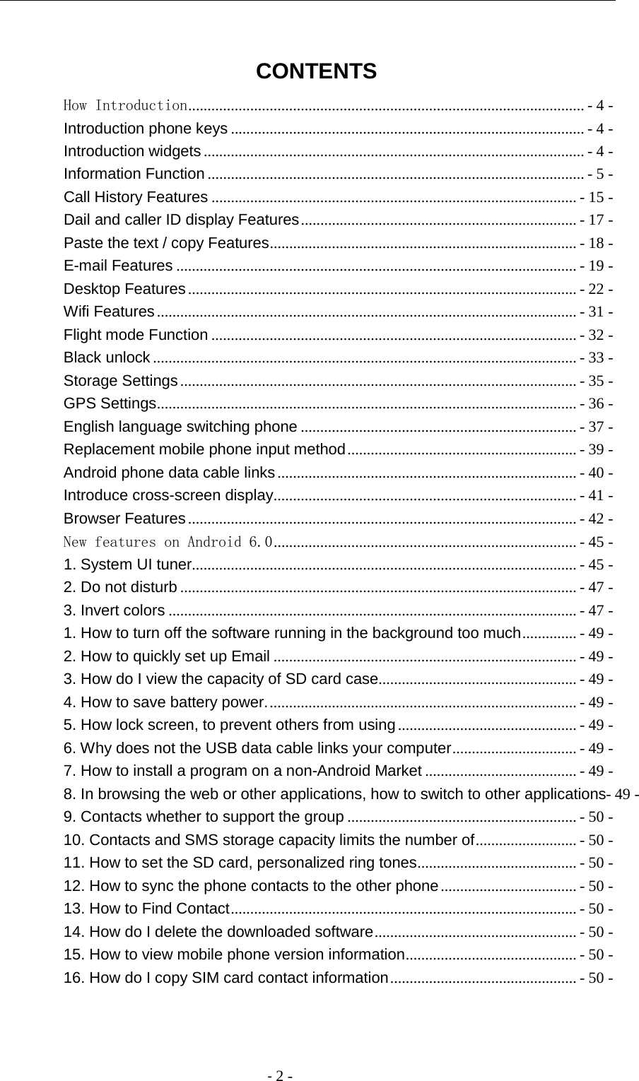                                          - 2 -  CONTENTS How Introduction ...................................................................................................... - 4 - Introduction phone keys ........................................................................................... - 4 - Introduction widgets .................................................................................................. - 4 - Information Function ................................................................................................. - 5 - Call History Features .............................................................................................. - 15 - Dail and caller ID display Features ....................................................................... - 17 - Paste the text / copy Features ............................................................................... - 18 - E-mail Features ....................................................................................................... - 19 - Desktop Features .................................................................................................... - 22 - Wifi Features ............................................................................................................ - 31 - Flight mode Function .............................................................................................. - 32 - Black unlock ............................................................................................................. - 33 - Storage Settings ...................................................................................................... - 35 - GPS Settings ............................................................................................................ - 36 - English language switching phone ....................................................................... - 37 - Replacement mobile phone input method ........................................................... - 39 - Android phone data cable links ............................................................................. - 40 - Introduce cross-screen display .............................................................................. - 41 - Browser Features .................................................................................................... - 42 - New features on Android 6.0 .............................................................................. - 45 - 1. System UI tuner ................................................................................................... - 45 - 2. Do not disturb ...................................................................................................... - 47 - 3. Invert colors ......................................................................................................... - 47 - 1. How to turn off the software running in the background too much .............. - 49 - 2. How to quickly set up Email .............................................................................. - 49 - 3. How do I view the capacity of SD card case ................................................... - 49 - 4. How to save battery power. ............................................................................... - 49 - 5. How lock screen, to prevent others from using .............................................. - 49 - 6. Why does not the USB data cable links your computer ................................ - 49 - 7. How to install a program on a non-Android Market ....................................... - 49 - 8. In browsing the web or other applications, how to switch to other applications- 49 - 9. Contacts whether to support the group ........................................................... - 50 - 10. Contacts and SMS storage capacity limits the number of .......................... - 50 - 11. How to set the SD card, personalized ring tones ......................................... - 50 - 12. How to sync the phone contacts to the other phone ................................... - 50 - 13. How to Find Contact ......................................................................................... - 50 - 14. How do I delete the downloaded software .................................................... - 50 - 15. How to view mobile phone version information ............................................ - 50 - 16. How do I copy SIM card contact information ................................................ - 50 -  