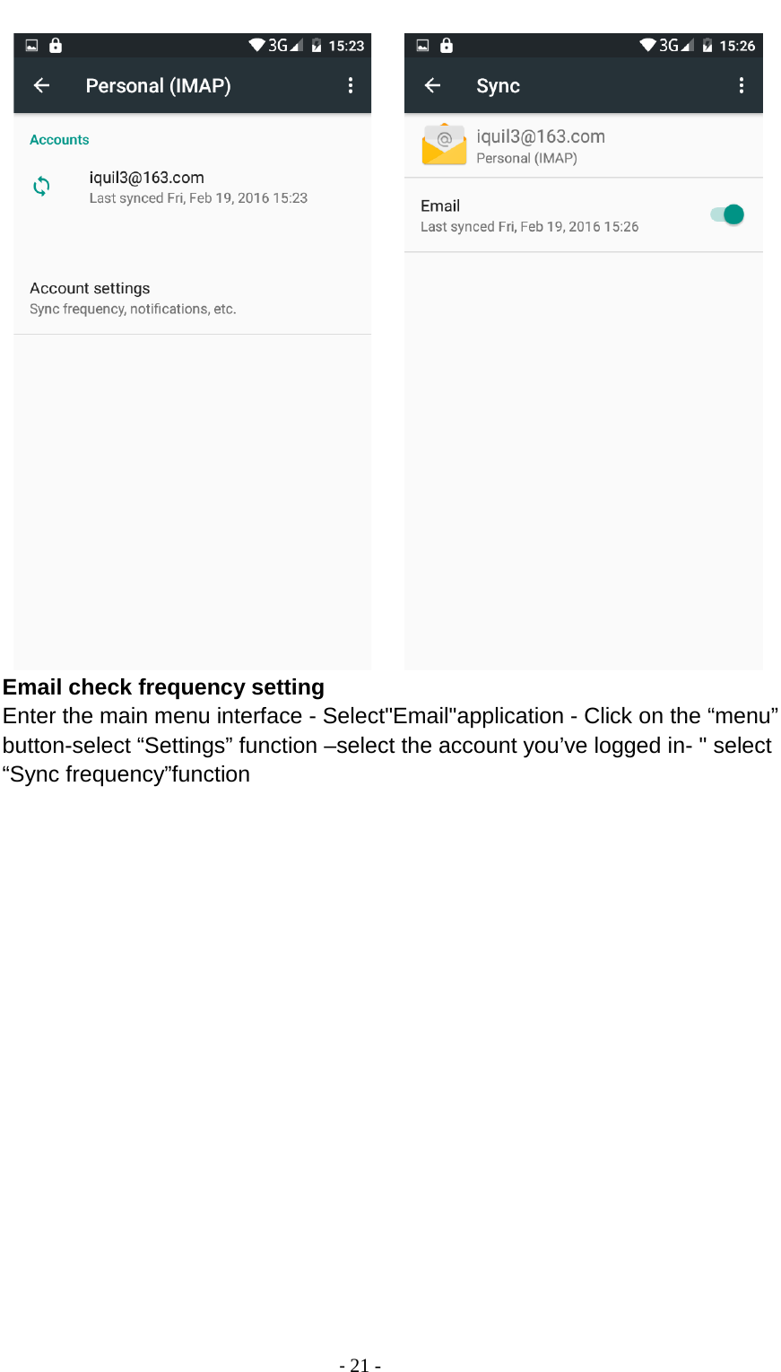                                          - 21 -       Email check frequency setting Enter the main menu interface - Select&quot;Email&quot;application - Click on the “menu” button-select “Settings” function –select the account you’ve logged in- &quot; select “Sync frequency”function 