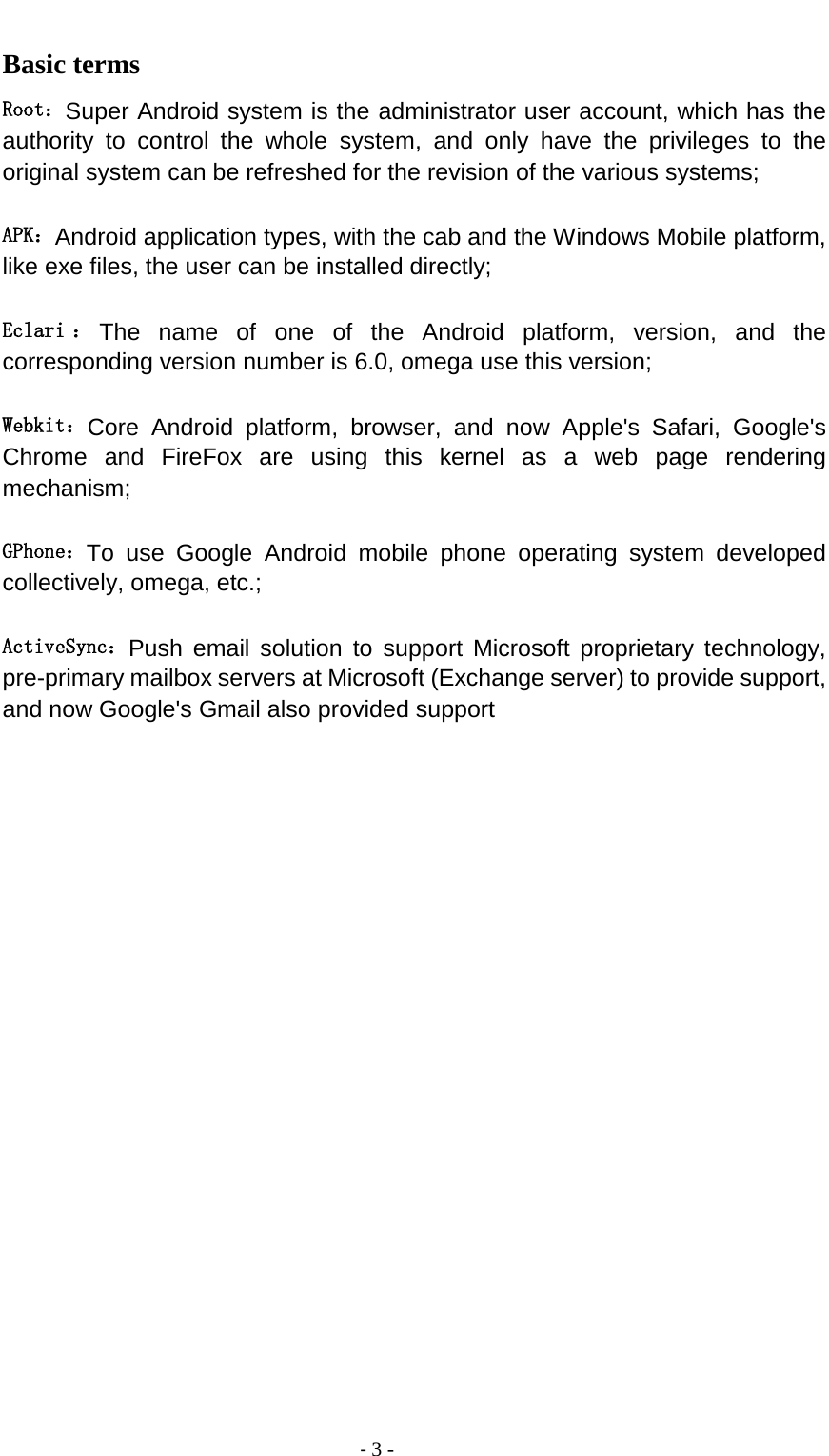                                          - 3 - Basic terms  Root：Super Android system is the administrator user account, which has the authority to control the whole system, and only have the privileges to the original system can be refreshed for the revision of the various systems;   APK：Android application types, with the cab and the Windows Mobile platform, like exe files, the user can be installed directly;   Eclari ：The name of one of the Android platform, version, and the corresponding version number is 6.0, omega use this version;  Webkit：Core Android platform, browser, and now Apple&apos;s Safari, Google&apos;s Chrome and FireFox are using this kernel as a web page rendering mechanism;   GPhone：To use Google Android mobile phone operating system developed collectively, omega, etc.;   ActiveSync：Push email solution to support Microsoft proprietary technology, pre-primary mailbox servers at Microsoft (Exchange server) to provide support, and now Google&apos;s Gmail also provided support                    