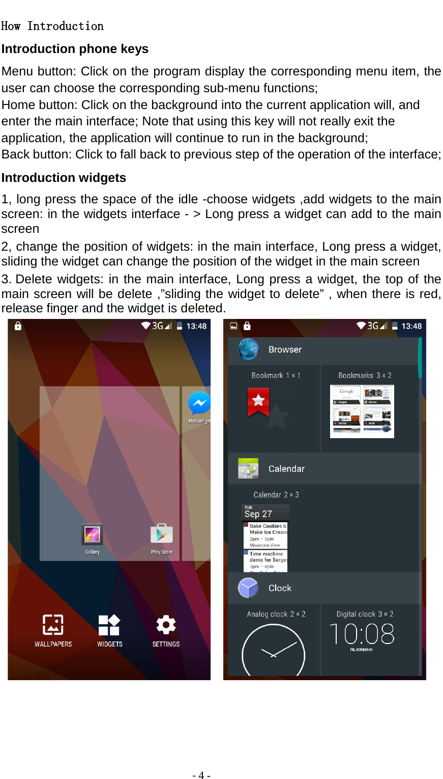                                          - 4 - How Introduction Introduction phone keys Menu button: Click on the program display the corresponding menu item, the user can choose the corresponding sub-menu functions; Home button: Click on the background into the current application will, and enter the main interface; Note that using this key will not really exit the application, the application will continue to run in the background; Back button: Click to fall back to previous step of the operation of the interface; Introduction widgets 1, long press the space of the idle -choose widgets ,add widgets to the main screen: in the widgets interface - &gt; Long press a widget can add to the main screen 2, change the position of widgets: in the main interface, Long press a widget, sliding the widget can change the position of the widget in the main screen   3. Delete widgets: in the main interface, Long press a widget, the top of the main screen will be delete ,”sliding the widget to delete” , when there is red, release finger and the widget is deleted.       