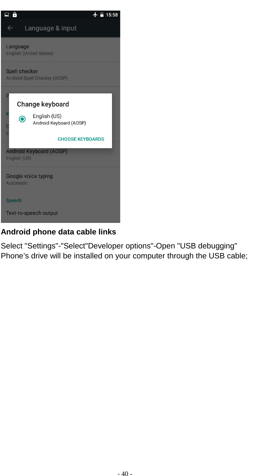                                          - 40 -  Android phone data cable links Select &quot;Settings&quot;-&quot;Select&quot;Developer options&quot;-Open &quot;USB debugging&quot; Phone’s drive will be installed on your computer through the USB cable; 