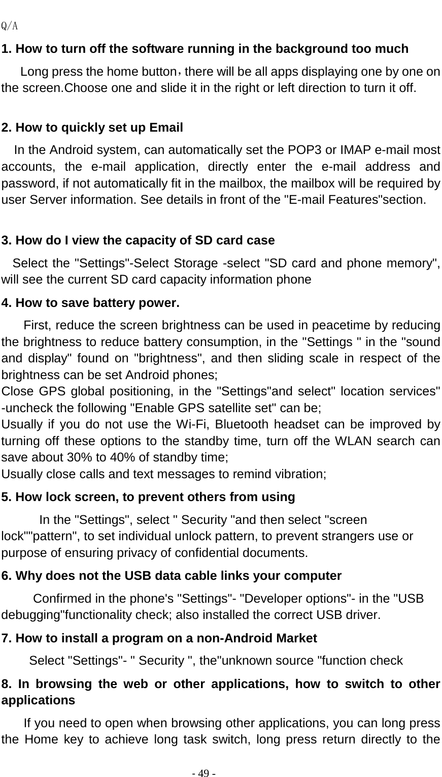                                          - 49 - Q/A 1. How to turn off the software running in the background too much    Long press the home button，there will be all apps displaying one by one on the screen.Choose one and slide it in the right or left direction to turn it off.  2. How to quickly set up Email   In the Android system, can automatically set the POP3 or IMAP e-mail most accounts, the e-mail application, directly enter the e-mail address and password, if not automatically fit in the mailbox, the mailbox will be required by user Server information. See details in front of the &quot;E-mail Features&quot;section.  3. How do I view the capacity of SD card case   Select the &quot;Settings&quot;-Select Storage -select &quot;SD card and phone memory&quot;, will see the current SD card capacity information phone 4. How to save battery power. First, reduce the screen brightness can be used in peacetime by reducing the brightness to reduce battery consumption, in the &quot;Settings &quot; in the &quot;sound and display&quot; found on &quot;brightness&quot;, and then sliding scale in respect of the brightness can be set Android phones; Close GPS global positioning, in the &quot;Settings&quot;and select&quot; location services&quot; -uncheck the following &quot;Enable GPS satellite set&quot; can be; Usually if you do not use the Wi-Fi, Bluetooth headset can be improved by turning off these options to the standby time, turn off the WLAN search can save about 30% to 40% of standby time; Usually close calls and text messages to remind vibration; 5. How lock screen, to prevent others from using In the &quot;Settings&quot;, select &quot; Security &quot;and then select &quot;screen lock&quot;&quot;pattern&quot;, to set individual unlock pattern, to prevent strangers use or purpose of ensuring privacy of confidential documents. 6. Why does not the USB data cable links your computer Confirmed in the phone&apos;s &quot;Settings&quot;- &quot;Developer options&quot;- in the &quot;USB debugging&quot;functionality check; also installed the correct USB driver. 7. How to install a program on a non-Android Market      Select &quot;Settings&quot;- &quot; Security &quot;, the&quot;unknown source &quot;function check 8. In browsing the web or other applications, how to switch to other applications     If you need to open when browsing other applications, you can long press the Home key to achieve long task switch, long press return directly to the 