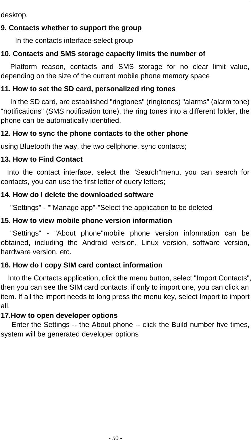                                          - 50 - desktop. 9. Contacts whether to support the group In the contacts interface-select group 10. Contacts and SMS storage capacity limits the number of    Platform reason, contacts and SMS storage for no clear limit value, depending on the size of the current mobile phone memory space 11. How to set the SD card, personalized ring tones    In the SD card, are established &quot;ringtones&quot; (ringtones) &quot;alarms&quot; (alarm tone) &quot;notifications&quot; (SMS notification tone), the ring tones into a different folder, the phone can be automatically identified. 12. How to sync the phone contacts to the other phone using Bluetooth the way, the two cellphone, sync contacts; 13. How to Find Contact   Into the contact interface, select the &quot;Search&quot;menu, you can search for contacts, you can use the first letter of query letters; 14. How do I delete the downloaded software    &quot;Settings&quot; - &quot;&quot;Manage app&quot;-&quot;Select the application to be deleted 15. How to view mobile phone version information    &quot;Settings&quot;  -  &quot;About phone&quot;mobile phone version information can be obtained, including the Android version, Linux version, software version, hardware version, etc. 16. How do I copy SIM card contact information Into the Contacts application, click the menu button, select &quot;Import Contacts&quot;, then you can see the SIM card contacts, if only to import one, you can click an item. If all the import needs to long press the menu key, select Import to import all. 17.How to open developer options    Enter the Settings -- the About phone -- click the Build number five times, system will be generated developer options          