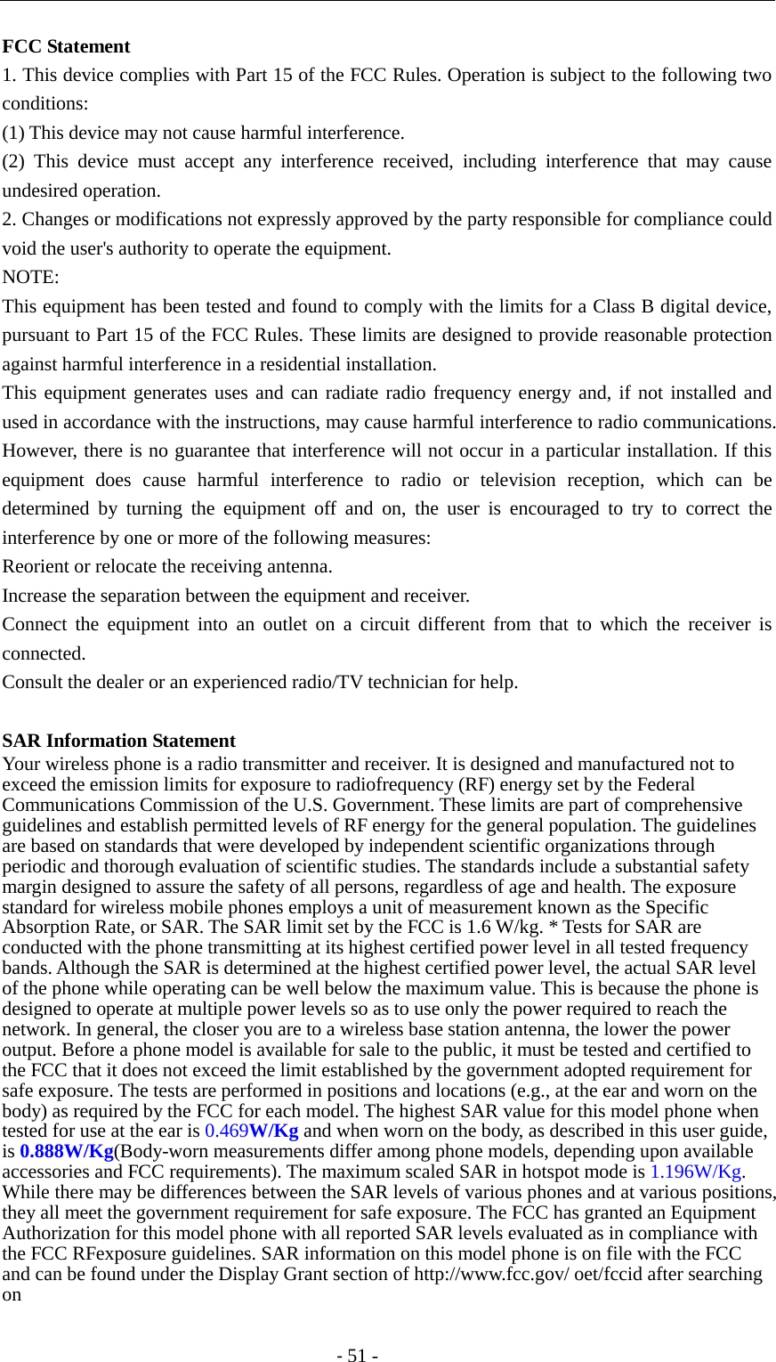                                          - 51 - FCC Statement 1. This device complies with Part 15 of the FCC Rules. Operation is subject to the following two conditions: (1) This device may not cause harmful interference. (2) This device must accept any interference received, including interference that may cause undesired operation. 2. Changes or modifications not expressly approved by the party responsible for compliance could void the user&apos;s authority to operate the equipment. NOTE:   This equipment has been tested and found to comply with the limits for a Class B digital device, pursuant to Part 15 of the FCC Rules. These limits are designed to provide reasonable protection against harmful interference in a residential installation. This equipment generates uses and can radiate radio frequency energy and, if not installed and used in accordance with the instructions, may cause harmful interference to radio communications. However, there is no guarantee that interference will not occur in a particular installation. If this equipment does cause harmful interference to radio or television reception, which can be determined by turning the equipment off and on, the user is encouraged to try to correct the interference by one or more of the following measures: Reorient or relocate the receiving antenna. Increase the separation between the equipment and receiver. Connect the equipment into an outlet on a circuit different from that to which the receiver is connected.   Consult the dealer or an experienced radio/TV technician for help.  SAR Information Statement Your wireless phone is a radio transmitter and receiver. It is designed and manufactured not to exceed the emission limits for exposure to radiofrequency (RF) energy set by the Federal Communications Commission of the U.S. Government. These limits are part of comprehensive guidelines and establish permitted levels of RF energy for the general population. The guidelines are based on standards that were developed by independent scientific organizations through periodic and thorough evaluation of scientific studies. The standards include a substantial safety margin designed to assure the safety of all persons, regardless of age and health. The exposure standard for wireless mobile phones employs a unit of measurement known as the Specific Absorption Rate, or SAR. The SAR limit set by the FCC is 1.6 W/kg. * Tests for SAR are conducted with the phone transmitting at its highest certified power level in all tested frequency bands. Although the SAR is determined at the highest certified power level, the actual SAR level of the phone while operating can be well below the maximum value. This is because the phone is designed to operate at multiple power levels so as to use only the power required to reach the network. In general, the closer you are to a wireless base station antenna, the lower the power output. Before a phone model is available for sale to the public, it must be tested and certified to the FCC that it does not exceed the limit established by the government adopted requirement for safe exposure. The tests are performed in positions and locations (e.g., at the ear and worn on the body) as required by the FCC for each model. The highest SAR value for this model phone when tested for use at the ear is 0.469W/Kg and when worn on the body, as described in this user guide, is 0.888W/Kg(Body-worn measurements differ among phone models, depending upon available accessories and FCC requirements). The maximum scaled SAR in hotspot mode is 1.196W/Kg. While there may be differences between the SAR levels of various phones and at various positions, they all meet the government requirement for safe exposure. The FCC has granted an Equipment Authorization for this model phone with all reported SAR levels evaluated as in compliance with the FCC RFexposure guidelines. SAR information on this model phone is on file with the FCC and can be found under the Display Grant section of http://www.fcc.gov/ oet/fccid after searching on   