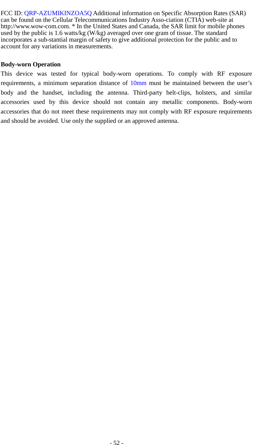                                          - 52 - FCC ID: QRP-AZUMIKINZOA5Q Additional information on Specific Absorption Rates (SAR) can be found on the Cellular Telecommunications Industry Asso-ciation (CTIA) web-site at http://www.wow-com.com. * In the United States and Canada, the SAR limit for mobile phones used by the public is 1.6 watts/kg (W/kg) averaged over one gram of tissue. The standard incorporates a sub-stantial margin of safety to give additional protection for the public and to account for any variations in measurements.  Body-worn Operation This device was tested for typical body-worn operations. To comply with RF exposure requirements, a minimum separation distance of 10mm  must be maintained between the user’s body and the handset, including the antenna. Third-party belt-clips, holsters, and similar accessories used by this device should not contain any metallic components. Body-worn accessories that do not meet these requirements may not comply with RF exposure requirements and should be avoided. Use only the supplied or an approved antenna. 