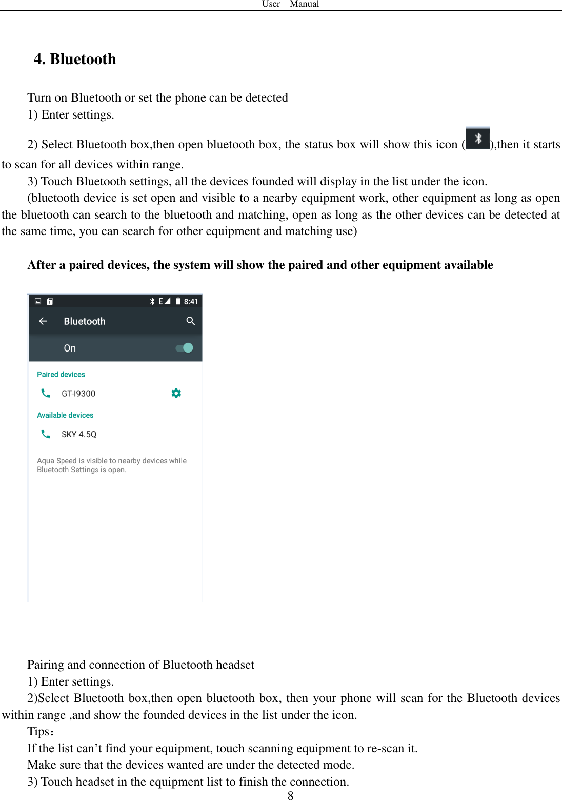 User    Manual  8  4. Bluetooth Turn on Bluetooth or set the phone can be detected 1) Enter settings. 2) Select Bluetooth box,then open bluetooth box, the status box will show this icon ( ),then it starts to scan for all devices within range. 3) Touch Bluetooth settings, all the devices founded will display in the list under the icon. (bluetooth device is set open and visible to a nearby equipment work, other equipment as long as open the bluetooth can search to the bluetooth and matching, open as long as the other devices can be detected at the same time, you can search for other equipment and matching use)  After a paired devices, the system will show the paired and other equipment available        Pairing and connection of Bluetooth headset 1) Enter settings. 2)Select Bluetooth box,then open bluetooth box, then your phone will scan for the Bluetooth devices within range ,and show the founded devices in the list under the icon. Tips： If the list can‟t find your equipment, touch scanning equipment to re-scan it. Make sure that the devices wanted are under the detected mode. 3) Touch headset in the equipment list to finish the connection. 