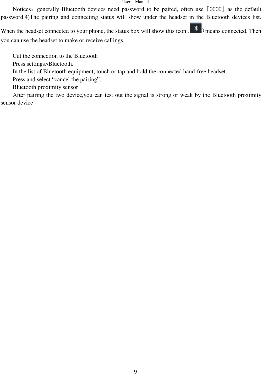 User    Manual  9 Notices：generally  Bluetooth  devices need  password  to  be  paired,  often  use「0000」as  the  default password.4)The  pairing  and connecting  status  will  show  under  the headset in  the  Bluetooth  devices list. When the headset connected to your phone, the status box will show this icon（ ）means connected. Then you can use the headset to make or receive callings.    Cut the connection to the Bluetooth Press settings&gt;Bluetooth. In the list of Bluetooth equipment, touch or tap and hold the connected hand-free headset. Press and select “cancel the pairing”. Bluetooth proximity sensor   After pairing the two device,you can test out the signal is strong or weak by the Bluetooth proximity sensor device                                    