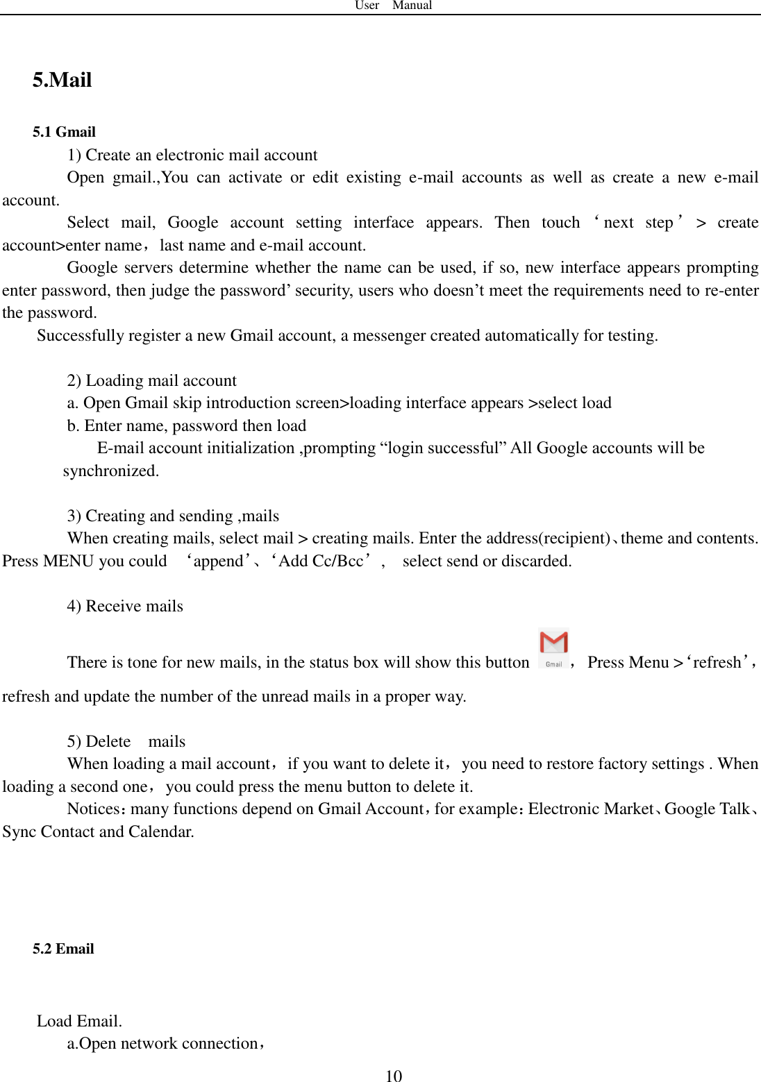 User    Manual  10  5.Mail 5.1 Gmail 1) Create an electronic mail account Open  gmail.,You  can  activate  or  edit  existing  e-mail  accounts  as  well  as  create  a  new  e-mail account. Select  mail,  Google  account  setting  interface  appears.  Then  touch ‘next  step ’&gt;  create account&gt;enter name，last name and e-mail account. Google servers determine whether the name can be used, if so, new interface appears prompting enter password, then judge the password‟ security, users who doesn‟t meet the requirements need to re-enter the password.   Successfully register a new Gmail account, a messenger created automatically for testing.    2) Loading mail account a. Open Gmail skip introduction screen&gt;loading interface appears &gt;select load b. Enter name, password then load E-mail account initialization ,prompting “login successful” All Google accounts will be       synchronized.    3) Creating and sending ,mails When creating mails, select mail &gt; creating mails. Enter the address(recipient)、theme and contents. Press MENU you could  ‘append’、‘ Add Cc/Bcc’,    select send or discarded.  4) Receive mails There is tone for new mails, in the status box will show this button  ，  Press Menu &gt;‘refresh’，refresh and update the number of the unread mails in a proper way.    5) Delete    mails When loading a mail account，if you want to delete it，you need to restore factory settings . When loading a second one，you could press the menu button to delete it. Notices：many functions depend on Gmail Account，for example：Electronic Market、Google Talk、Sync Contact and Calendar.    5.2 Email  Load Email. a.Open network connection， 