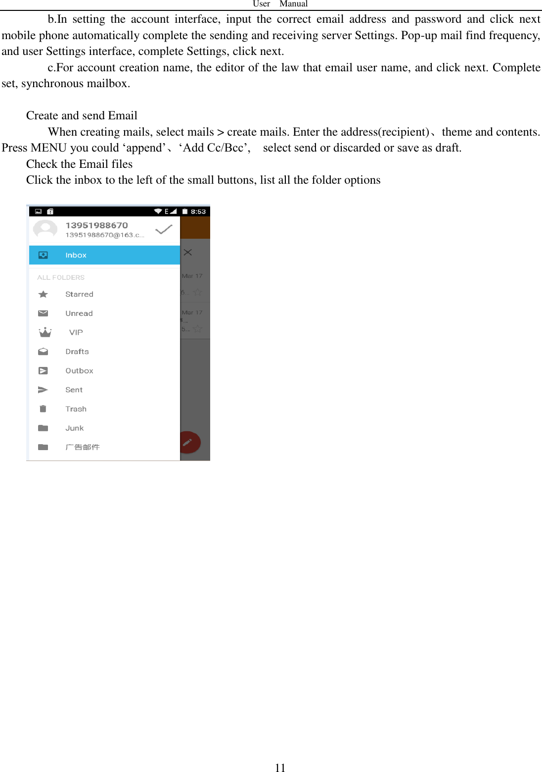 User    Manual  11 b.In  setting  the  account  interface,  input  the  correct  email  address  and  password  and  click  next mobile phone automatically complete the sending and receiving server Settings. Pop-up mail find frequency, and user Settings interface, complete Settings, click next. c.For account creation name, the editor of the law that email user name, and click next. Complete set, synchronous mailbox.  Create and send Email When creating mails, select mails &gt; create mails. Enter the address(recipient)、theme and contents. Press MENU you could „append‟、„Add Cc/Bcc‟,    select send or discarded or save as draft. Check the Email files                                           Click the inbox to the left of the small buttons, list all the folder options                       