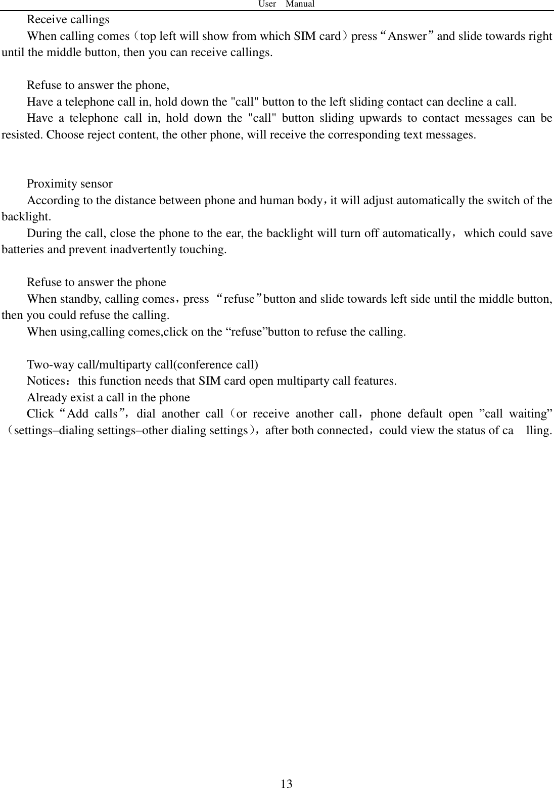User    Manual  13 Receive callings When calling comes（top left will show from which SIM card）press“Answer”and slide towards right until the middle button, then you can receive callings.  Refuse to answer the phone, Have a telephone call in, hold down the &quot;call&quot; button to the left sliding contact can decline a call. Have  a  telephone  call  in,  hold  down  the  &quot;call&quot;  button  sliding  upwards  to  contact  messages  can  be resisted. Choose reject content, the other phone, will receive the corresponding text messages.   Proximity sensor According to the distance between phone and human body，it will adjust automatically the switch of the backlight. During the call, close the phone to the ear, the backlight will turn off automatically，which could save batteries and prevent inadvertently touching.  Refuse to answer the phone When standby, calling comes，press “refuse”button and slide towards left side until the middle button, then you could refuse the calling. When using,calling comes,click on the “refuse”button to refuse the calling.  Two-way call/multiparty call(conference call) Notices：this function needs that SIM card open multiparty call features. Already exist a call in the phone Click“Add  calls”， dial  another  call（or  receive  another  call，phone  default  open  ”call  waiting”（settings–dialing settings–other dialing settings）， after both connected，could view the status of ca    lling.                    