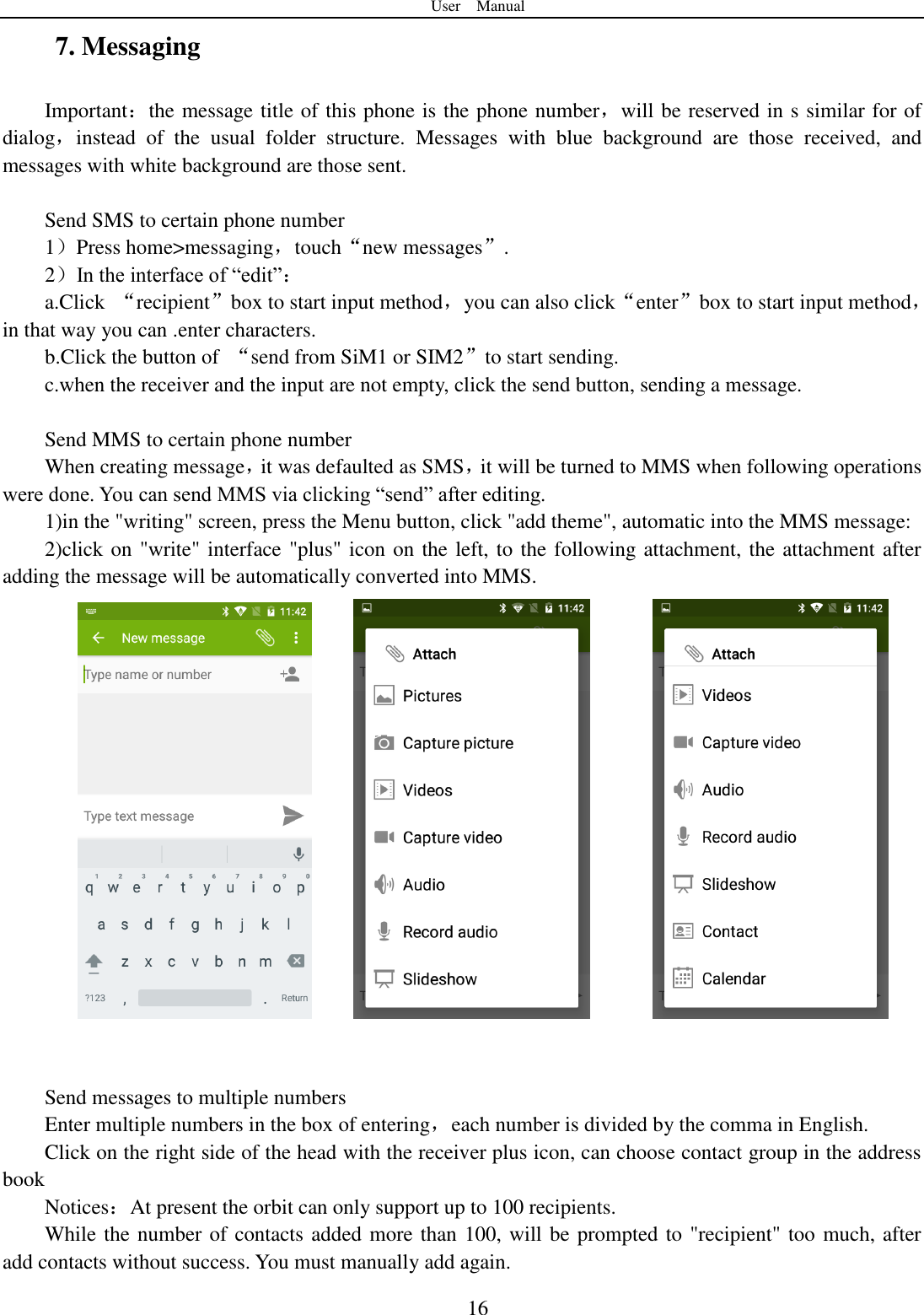 User    Manual  16 7. Messaging Important：the message title of this phone is the phone number，will be reserved in s similar for of dialog，instead  of  the  usual  folder  structure.  Messages  with  blue  background  are  those  received,  and messages with white background are those sent.      Send SMS to certain phone number 1）Press home&gt;messaging，touch“new messages”. 2）In the interface of “edit”： a.Click  “recipient”box to start input method，you can also click“enter”box to start input method，in that way you can .enter characters. b.Click the button of  “send from SiM1 or SIM2”to start sending. c.when the receiver and the input are not empty, click the send button, sending a message.  Send MMS to certain phone number When creating message，it was defaulted as SMS，it will be turned to MMS when following operations were done. You can send MMS via clicking “send” after editing.   1)in the &quot;writing&quot; screen, press the Menu button, click &quot;add theme&quot;, automatic into the MMS message: 2)click on &quot;write&quot; interface &quot;plus&quot; icon on the left, to the following attachment, the attachment after adding the message will be automatically converted into MMS.              Send messages to multiple numbers Enter multiple numbers in the box of entering，each number is divided by the comma in English. Click on the right side of the head with the receiver plus icon, can choose contact group in the address book   Notices：At present the orbit can only support up to 100 recipients.   While the number of contacts added more than 100, will be prompted to &quot;recipient&quot; too much, after                add contacts without success. You must manually add again. 