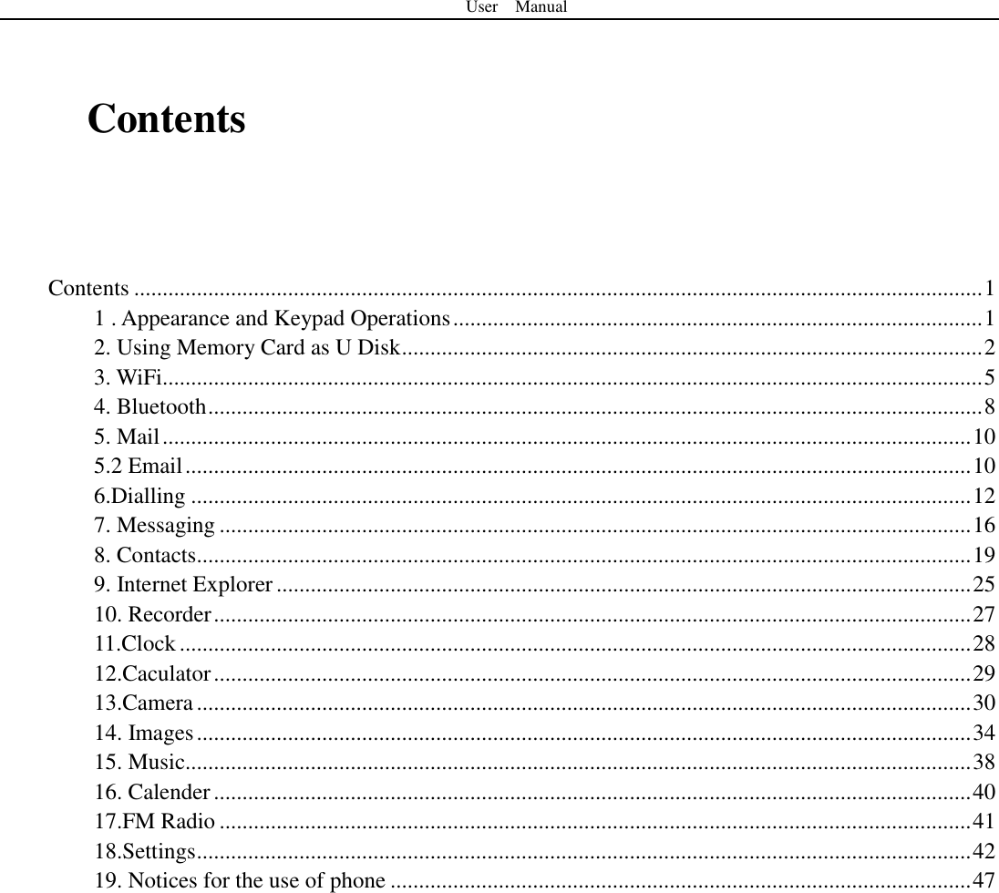 User    Manual   Contents    Contents ..................................................................................................................................................... 1 1 . Appearance and Keypad Operations ............................................................................................. 1 2. Using Memory Card as U Disk ...................................................................................................... 2 3. WiFi................................................................................................................................................ 5 4. Bluetooth ........................................................................................................................................ 8 5. Mail .............................................................................................................................................. 10 5.2 Email .......................................................................................................................................... 10 6.Dialling ......................................................................................................................................... 12 7. Messaging .................................................................................................................................... 16 8. Contacts........................................................................................................................................ 19 9. Internet Explorer .......................................................................................................................... 25 10. Recorder ..................................................................................................................................... 27 11.Clock ........................................................................................................................................... 28 12.Caculator ..................................................................................................................................... 29 13.Camera ........................................................................................................................................ 30 14. Images ........................................................................................................................................ 34 15. Music.......................................................................................................................................... 38 16. Calender ..................................................................................................................................... 40 17.FM Radio .................................................................................................................................... 41 18.Settings ........................................................................................................................................ 42 19. Notices for the use of phone ...................................................................................................... 47   