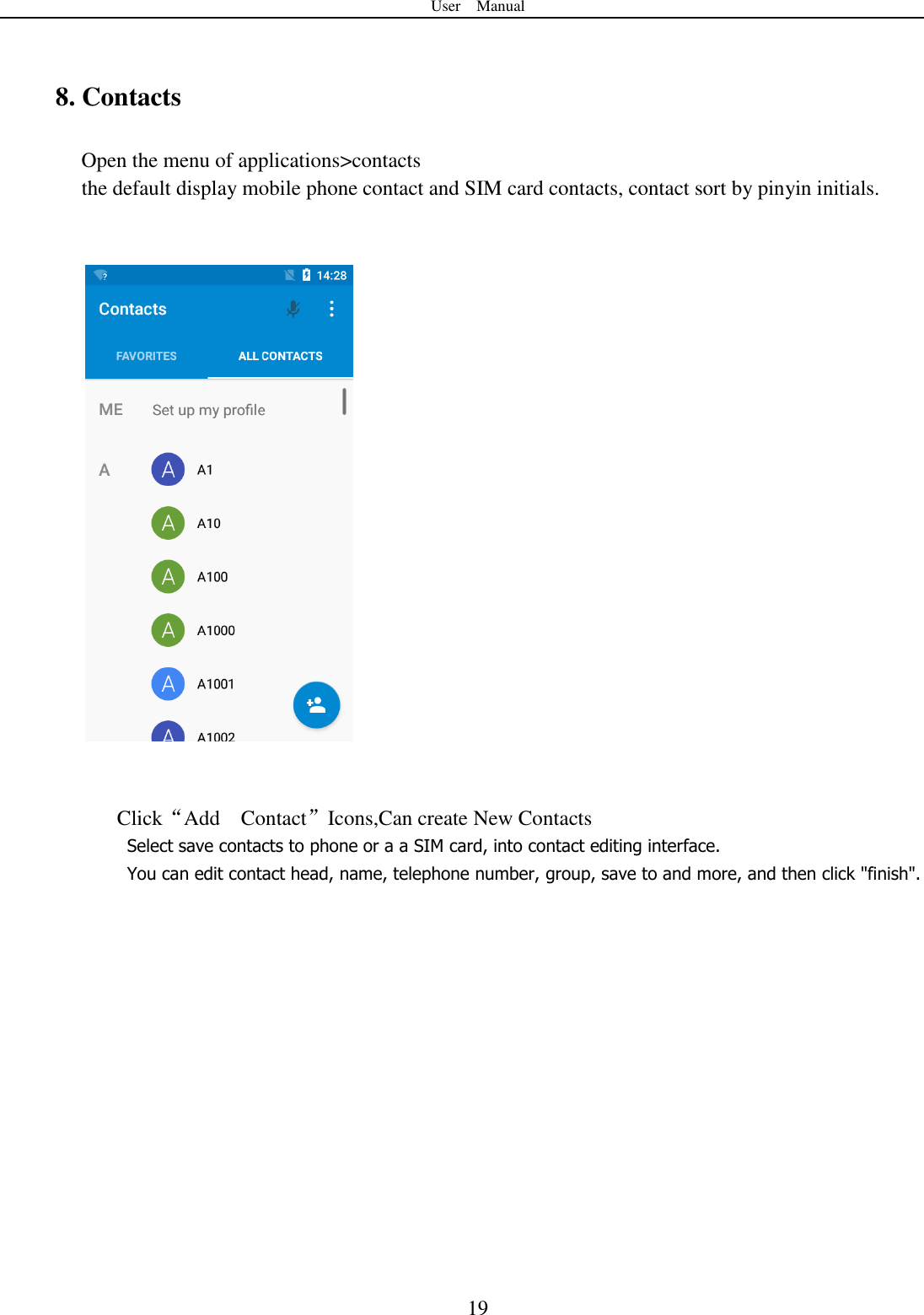User    Manual  19  8. Contacts Open the menu of applications&gt;contacts  the default display mobile phone contact and SIM card contacts, contact sort by pinyin initials.       Click“Add    Contact”Icons,Can create New Contacts   Select save contacts to phone or a a SIM card, into contact editing interface. You can edit contact head, name, telephone number, group, save to and more, and then click &quot;finish&quot;.