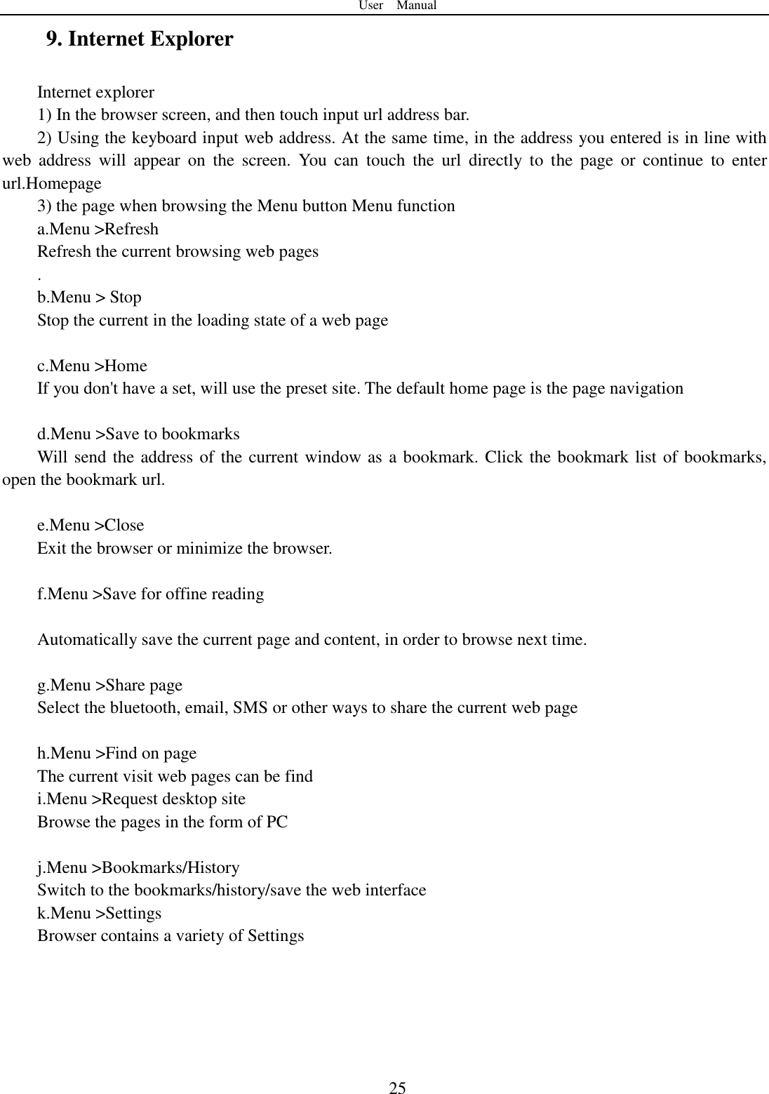 User    Manual  25 9. Internet Explorer Internet explorer 1) In the browser screen, and then touch input url address bar. 2) Using the keyboard input web address. At the same time, in the address you entered is in line with web  address  will  appear  on  the  screen.  You  can  touch  the  url  directly  to  the  page  or  continue  to  enter url.Homepage 3) the page when browsing the Menu button Menu function a.Menu &gt;Refresh Refresh the current browsing web pages . b.Menu &gt; Stop Stop the current in the loading state of a web page  c.Menu &gt;Home If you don&apos;t have a set, will use the preset site. The default home page is the page navigation  d.Menu &gt;Save to bookmarks Will send the address of the current window as a bookmark. Click the bookmark list of bookmarks, open the bookmark url.  e.Menu &gt;Close Exit the browser or minimize the browser.  f.Menu &gt;Save for offine reading  Automatically save the current page and content, in order to browse next time.  g.Menu &gt;Share page Select the bluetooth, email, SMS or other ways to share the current web page  h.Menu &gt;Find on page The current visit web pages can be find i.Menu &gt;Request desktop site Browse the pages in the form of PC  j.Menu &gt;Bookmarks/History Switch to the bookmarks/history/save the web interface k.Menu &gt;Settings Browser contains a variety of Settings  