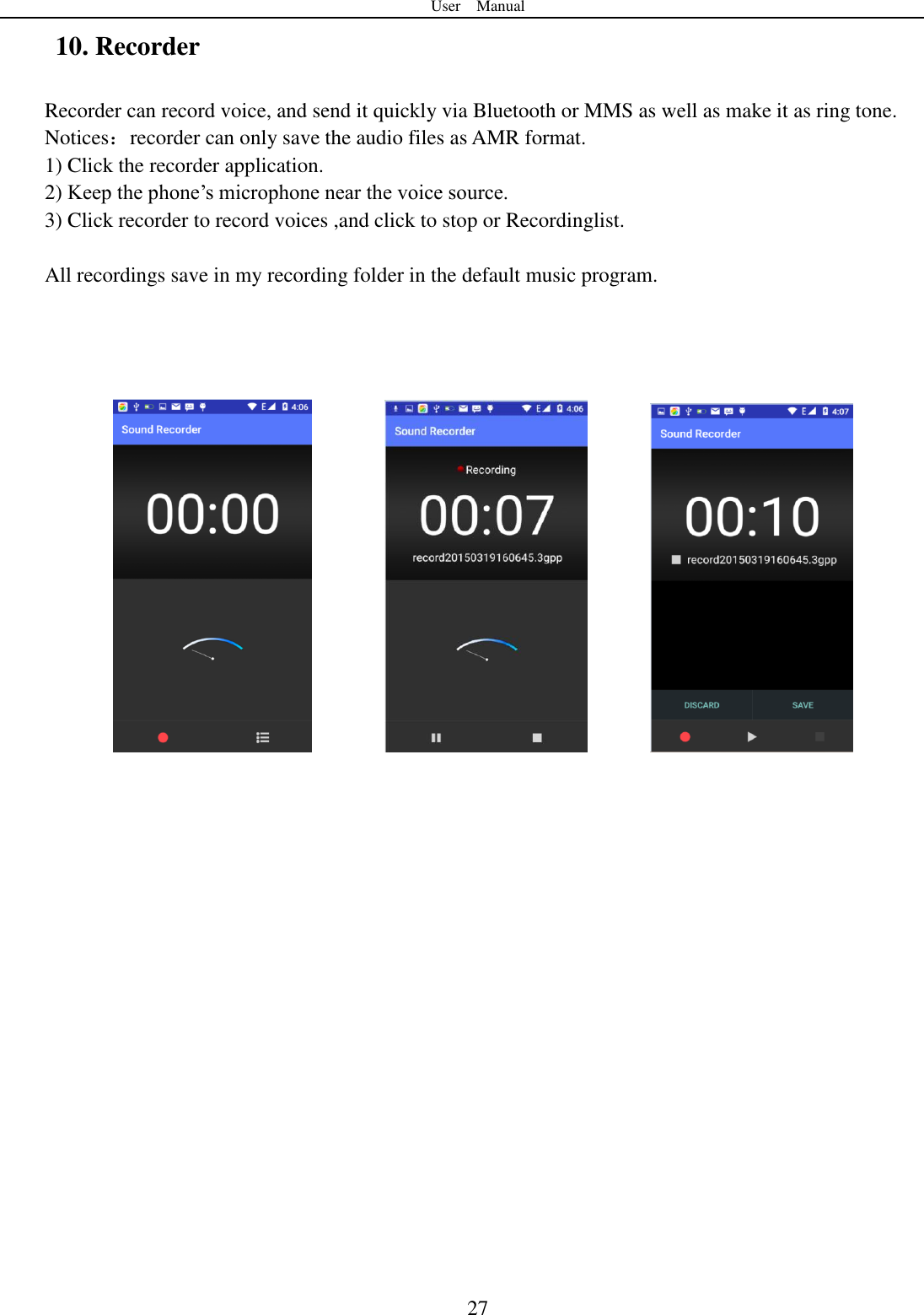 User    Manual  27 10. Recorder Recorder can record voice, and send it quickly via Bluetooth or MMS as well as make it as ring tone. Notices：recorder can only save the audio files as AMR format. 1) Click the recorder application. 2) Keep the phone‟s microphone near the voice source. 3) Click recorder to record voices ,and click to stop or Recordinglist.  All recordings save in my recording folder in the default music program.                                     