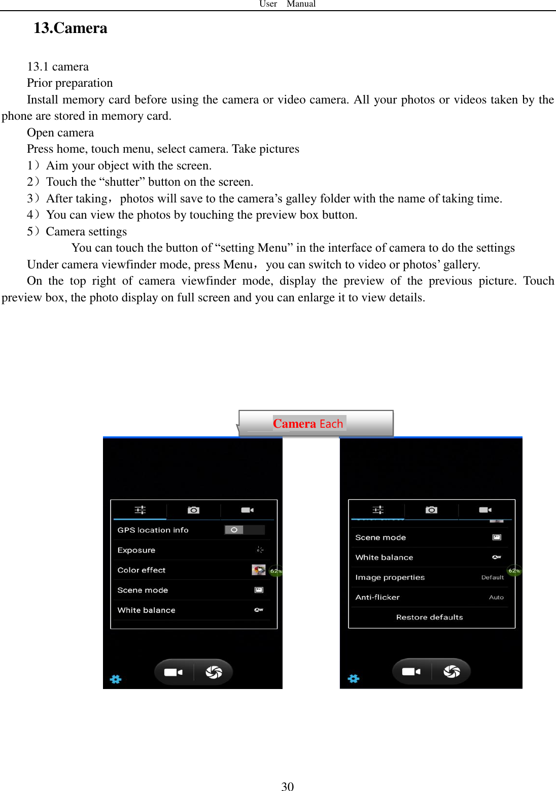 User    Manual  30 13.Camera   13.1 camera Prior preparation Install memory card before using the camera or video camera. All your photos or videos taken by the phone are stored in memory card. Open camera Press home, touch menu, select camera. Take pictures 1）Aim your object with the screen. 2）Touch the “shutter” button on the screen. 3）After taking，photos will save to the camera‟s galley folder with the name of taking time. 4）You can view the photos by touching the preview box button. 5）Camera settings        You can touch the button of “setting Menu” in the interface of camera to do the settings Under camera viewfinder mode, press Menu，you can switch to video or photos‟ gallery. On  the  top  right  of  camera  viewfinder  mode,  display  the  preview  of  the  previous  picture.  Touch preview box, the photo display on full screen and you can enlarge it to view details.                     Camera Each function Each function  