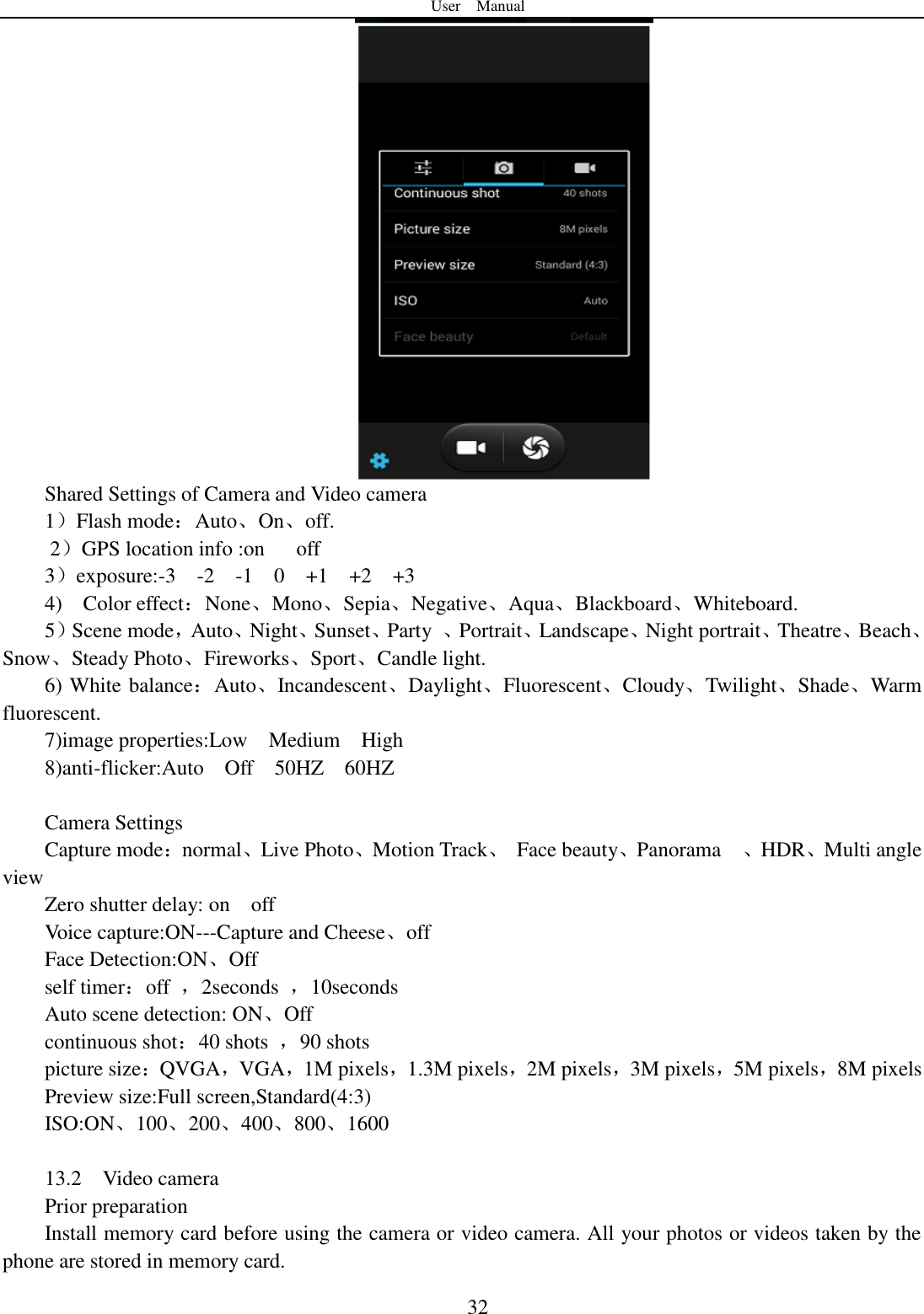 User    Manual  32  Shared Settings of Camera and Video camera 1）Flash mode：Auto、On、off.       2）GPS location info :on      off 3）exposure:-3    -2    -1    0    +1    +2    +3 4)    Color effect：None、Mono、Sepia、Negative、Aqua、Blackboard、Whiteboard. 5）Scene mode，Auto、Night、Sunset、Party  、Portrait、Landscape、Night portrait、Theatre、Beach、Snow、Steady Photo、Fireworks、Sport、Candle light. 6) White balance：Auto、Incandescent、Daylight、Fluorescent、Cloudy、Twilight、Shade、Warm fluorescent. 7)image properties:Low    Medium    High 8)anti-flicker:Auto    Off    50HZ    60HZ  Camera Settings Capture mode：normal、Live Photo、Motion Track、  Face beauty、Panorama    、HDR、Multi angle view Zero shutter delay: on    off Voice capture:ON---Capture and Cheese、off Face Detection:ON、Off self timer：off  ，2seconds  ，10seconds Auto scene detection: ON、Off continuous shot：40 shots  ，90 shots picture size：QVGA，VGA，1M pixels，1.3M pixels，2M pixels，3M pixels，5M pixels，8M pixels Preview size:Full screen,Standard(4:3) ISO:ON、100、200、400、800、1600  13.2    Video camera Prior preparation Install memory card before using the camera or video camera. All your photos or videos taken by the phone are stored in memory card. 