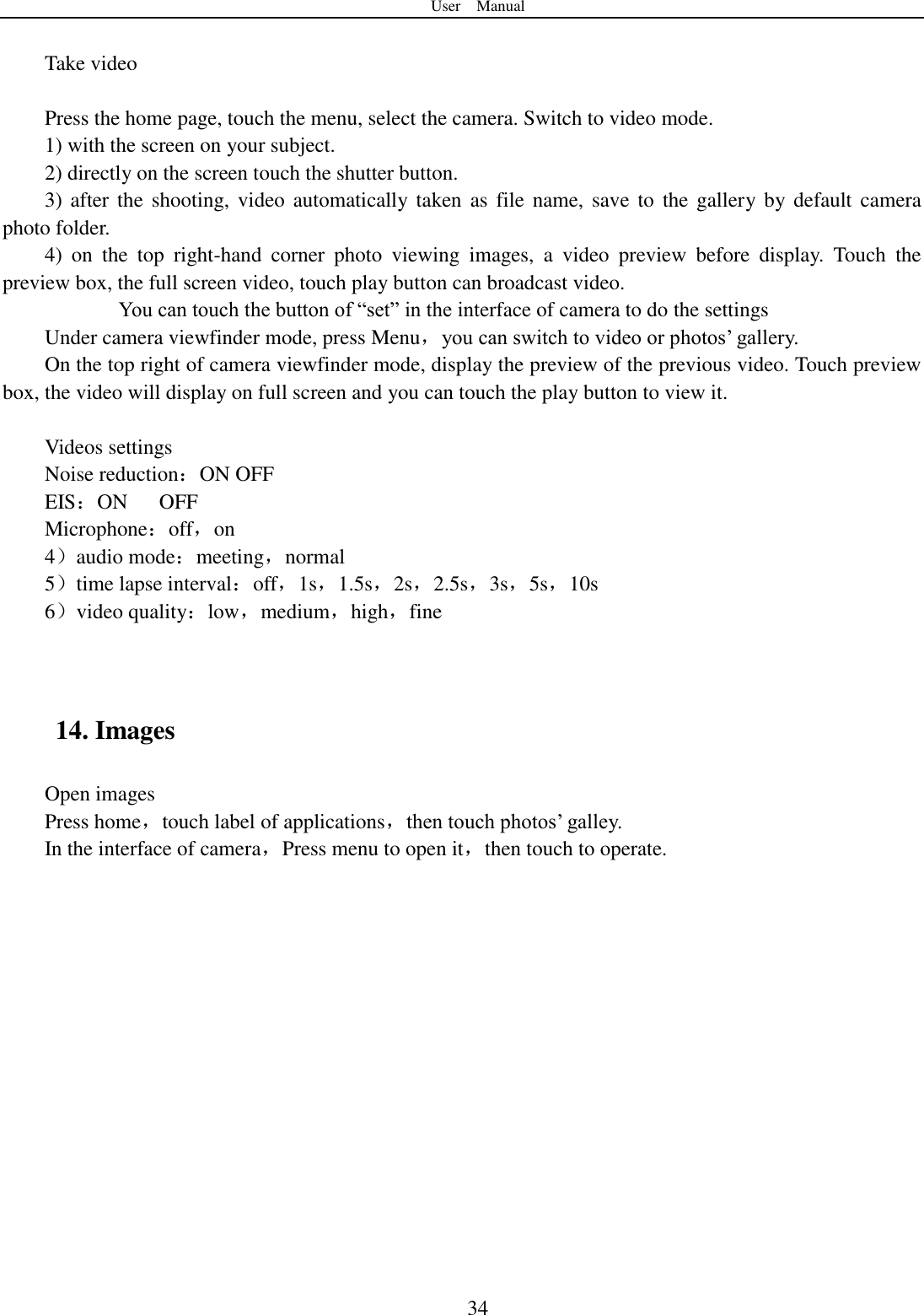 User    Manual  34  Take video  Press the home page, touch the menu, select the camera. Switch to video mode.     1) with the screen on your subject. 2) directly on the screen touch the shutter button. 3) after  the  shooting, video  automatically taken as file  name, save  to  the gallery by default  camera photo folder. 4)  on  the  top  right-hand  corner  photo  viewing  images,  a  video  preview  before  display.  Touch  the preview box, the full screen video, touch play button can broadcast video.        You can touch the button of “set” in the interface of camera to do the settings Under camera viewfinder mode, press Menu，you can switch to video or photos‟ gallery. On the top right of camera viewfinder mode, display the preview of the previous video. Touch preview box, the video will display on full screen and you can touch the play button to view it.  Videos settings Noise reduction：ON OFF EIS：ON      OFF Microphone：off，on 4）audio mode：meeting，normal 5）time lapse interval：off，1s，1.5s，2s，2.5s，3s，5s，10s 6）video quality：low，medium，high，fine   14. Images Open images Press home，touch label of applications，then touch photos‟ galley. In the interface of camera，Press menu to open it，then touch to operate. 