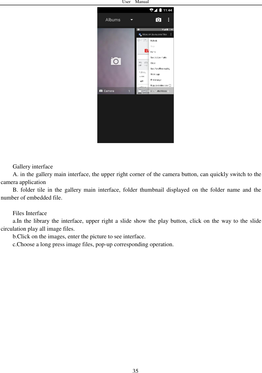 User    Manual  35    Gallery interface A. in the gallery main interface, the upper right corner of the camera button, can quickly switch to the camera application B.  folder  tile  in  the  gallery  main  interface,  folder  thumbnail  displayed  on  the  folder  name  and  the number of embedded file.  Files Interface a.In the library the interface, upper right a slide show the play button, click on the way to the slide circulation play all image files. b.Click on the images, enter the picture to see interface. c.Choose a long press image files, pop-up corresponding operation.  