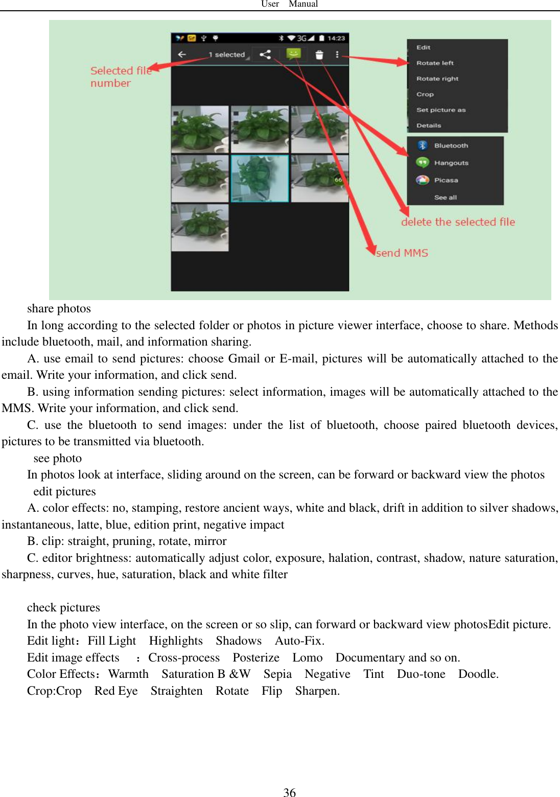 User    Manual  36 share photos In long according to the selected folder or photos in picture viewer interface, choose to share. Methods include bluetooth, mail, and information sharing. A. use email to send pictures: choose Gmail or E-mail, pictures will be automatically attached to the email. Write your information, and click send. B. using information sending pictures: select information, images will be automatically attached to the MMS. Write your information, and click send. C.  use  the  bluetooth  to  send  images:  under  the  list  of  bluetooth,  choose  paired  bluetooth  devices, pictures to be transmitted via bluetooth.   see photo In photos look at interface, sliding around on the screen, can be forward or backward view the photos   edit pictures A. color effects: no, stamping, restore ancient ways, white and black, drift in addition to silver shadows, instantaneous, latte, blue, edition print, negative impact B. clip: straight, pruning, rotate, mirror C. editor brightness: automatically adjust color, exposure, halation, contrast, shadow, nature saturation, sharpness, curves, hue, saturation, black and white filter  check pictures In the photo view interface, on the screen or so slip, can forward or backward view photosEdit picture. Edit light：Fill Light    Highlights    Shadows    Auto-Fix. Edit image effects  ：Cross-process    Posterize    Lomo    Documentary and so on. Color Effects：Warmth    Saturation B &amp;W    Sepia    Negative    Tint    Duo-tone    Doodle. Crop:Crop    Red Eye    Straighten    Rotate    Flip    Sharpen. 