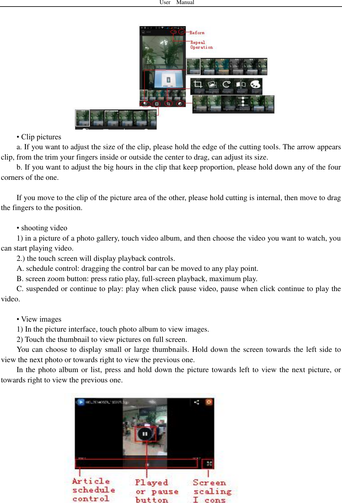 User    Manual  37  • Clip pictures a. If you want to adjust the size of the clip, please hold the edge of the cutting tools. The arrow appears clip, from the trim your fingers inside or outside the center to drag, can adjust its size.   b. If you want to adjust the big hours in the clip that keep proportion, please hold down any of the four corners of the one.    If you move to the clip of the picture area of the other, please hold cutting is internal, then move to drag the fingers to the position.  • shooting video 1) in a picture of a photo gallery, touch video album, and then choose the video you want to watch, you can start playing video. 2.) the touch screen will display playback controls. A. schedule control: dragging the control bar can be moved to any play point. B. screen zoom button: press ratio play, full-screen playback, maximum play. C. suspended or continue to play: play when click pause video, pause when click continue to play the video.  • View images 1) In the picture interface, touch photo album to view images. 2) Touch the thumbnail to view pictures on full screen. You can choose to display small or large thumbnails. Hold down the screen towards the left side to view the next photo or towards right to view the previous one. In the photo album or list, press and hold down the picture towards left to view the next picture, or towards right to view the previous one. 