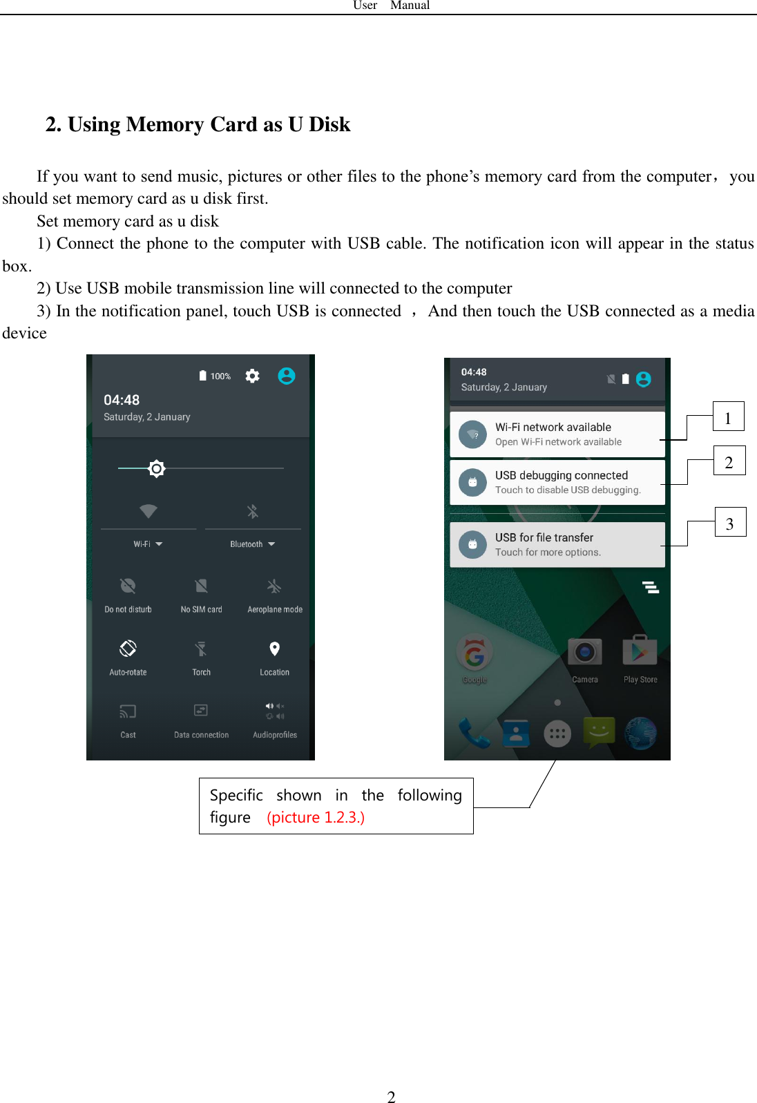 User    Manual  2  2. Using Memory Card as U Disk If you want to send music, pictures or other files to the phone‟s memory card from the computer，you should set memory card as u disk first. Set memory card as u disk 1) Connect the phone to the computer with USB cable. The notification icon will appear in the status box.       2) Use USB mobile transmission line will connected to the computer   3) In the notification panel, touch USB is connected  ，And then touch the USB connected as a media device              2 3 1 Specific  shown  in  the  following figure  (picture 1.2.3.) 