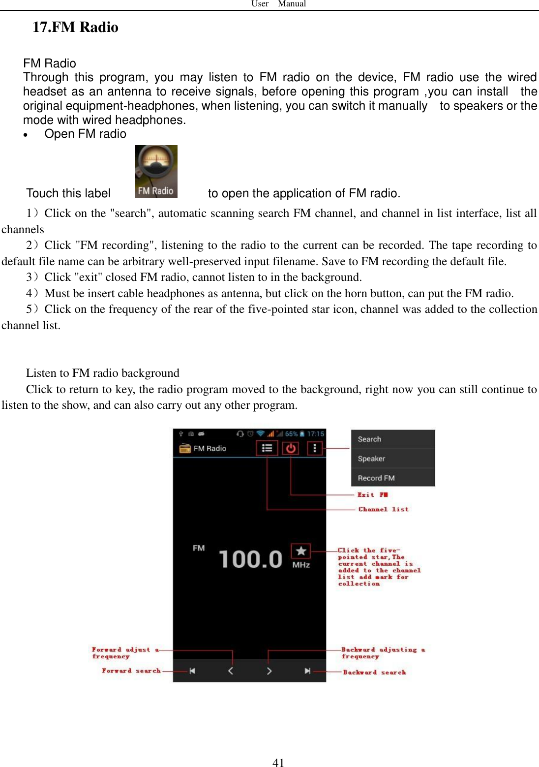 User    Manual  41 17.FM Radio FM Radio   Through  this  program,  you  may  listen  to  FM  radio  on  the  device,  FM  radio  use  the  wired headset as an antenna to receive signals, before opening this program ,you can install    the original equipment-headphones, when listening, you can switch it manually    to speakers or the mode with wired headphones.  Open FM radio   Touch this label          to open the application of FM radio. 1）Click on the &quot;search&quot;, automatic scanning search FM channel, and channel in list interface, list all channels 2）Click &quot;FM recording&quot;, listening to the radio to the current can be recorded. The tape recording to default file name can be arbitrary well-preserved input filename. Save to FM recording the default file. 3）Click &quot;exit&quot; closed FM radio, cannot listen to in the background. 4）Must be insert cable headphones as antenna, but click on the horn button, can put the FM radio. 5）Click on the frequency of the rear of the five-pointed star icon, channel was added to the collection channel list.   Listen to FM radio background   Click to return to key, the radio program moved to the background, right now you can still continue to listen to the show, and can also carry out any other program.   