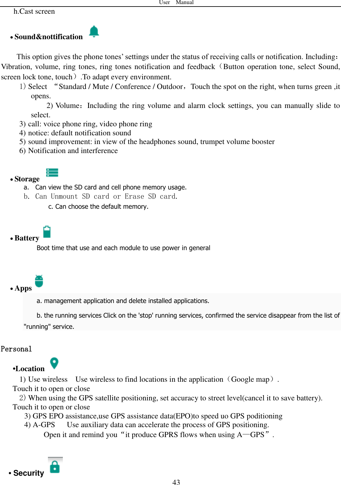 User    Manual  43 h.Cast screen                               Sound&amp;nottification    This option gives the phone tones‟ settings under the status of receiving calls or notification. Including：Vibration, volume, ring tones, ring tones notification and feedback（Button operation tone, select Sound, screen lock tone, touch）.To adapt every environment. 1) Select  “Standard / Mute / Conference / Outdoor，Touch the spot on the right, when turns green ,it opens. 2) Volume：Including the ring volume and alarm clock settings, you can manually slide to select.   3) call: voice phone ring, video phone ring 4) notice: default notification sound 5) sound improvement: in view of the headphones sound, trumpet volume booster 6) Notification and interference   Storage   a. Can view the SD card and cell phone memory usage.   b. Can Unmount SD card or Erase SD card. c. Can choose the default memory.    Battery  Boot time that use and each module to use power in general      Apps  a. management application and delete installed applications. b. the running services Click on the &apos;stop&apos; running services, confirmed the service disappear from the list of &quot;running&quot; service.  Personal    •Location  1) Use wireless  Use wireless to find locations in the application（Google map）. Touch it to open or close 2) When using the GPS satellite positioning, set accuracy to street level(cancel it to save battery). Touch it to open or close    3) GPS EPO assistance,use GPS assistance data(EPO)to speed uo GPS poditioning 4) A-GPS     Use auxiliary data can accelerate the process of GPS positioning. Open it and remind you“it produce GPRS flows when using A—GPS”.   • Security   