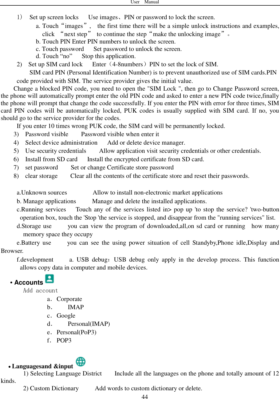 User    Manual  44  1)  Set up screen locks      Use images、PIN or password to lock the screen. a. Touch“images”,    the first time there will be a simple unlock instructions and examples, click  “next step”  to continue the step“make the unlocking image”。 b. Touch PIN Enter PIN numbers to unlock the screen.           c. Touch password    Set password to unlock the screen. d. Touch “no”    Stop this application. 2)    Set up SIM card lock      Enter（4-8numbers）PIN to set the lock of SIM. SIM card PIN (Personal Identification Number) is to prevent unauthorized use of SIM cards.PIN code provided with SIM. The service provider gives the initial value. Change a blocked PIN code, you need to open the &quot;SIM Lock &quot;, then go to Change Password screen, the phone will automatically prompt enter the old PIN code and asked to enter a new PIN code twice,finally the phone will prompt that change the code successfully. If you enter the PIN with error for three times, SIM card PIN  codes will  be  automatically locked,  PUK  codes  is  usually supplied  with  SIM card.  If no,  you should go to the service provider for the codes. If you enter 10 times wrong PUK code, the SIM card will be permanently locked. 3)    Password visible    Password visible when enter it 4)    Select device administration      Add or delete device manager. 5)    Use security credentials    Allow application visit security credentials or other credentials. 6)    Install from SD card   Install the encrypted certificate from SD card.   7)    set password    Set or change Certificate store password 8)    clear storage    Clear all the contents of the certificate store and reset their passwords.  a.Unknown sources                Allow to install non-electronic market applications b. Manage applications      Manage and delete the installed applications. c.Running services   Touch any of the services listed in&gt; pop up &apos;to stop the service? &apos;two-button operation box, touch the &apos;Stop &apos;the service is stopped, and disappear from the &quot;running services&quot; list. d.Storage use          you can view the program of downloaded,all,on sd card or running    how many memory space they occupy   e.Battery  use          you  can  see  the  using  power  situation  of  cell  Standyby,Phone  idle,Display  and Browser. f.development          a.  USB  debug：USB  debug  only  apply  in  the  develop  process.  This  function allows copy data in computer and mobile devices. • Accounts  Add account a． Corporate b． IMAP c． Google d． Personal(IMAP) e． Personal(PoP3) f． POP3   Languagesand &amp;input  1) Selecting Language District        Include all the languages on the phone and totally amount of 12 kinds.    2) Custom Dictionary          Add words to custom dictionary or delete. 