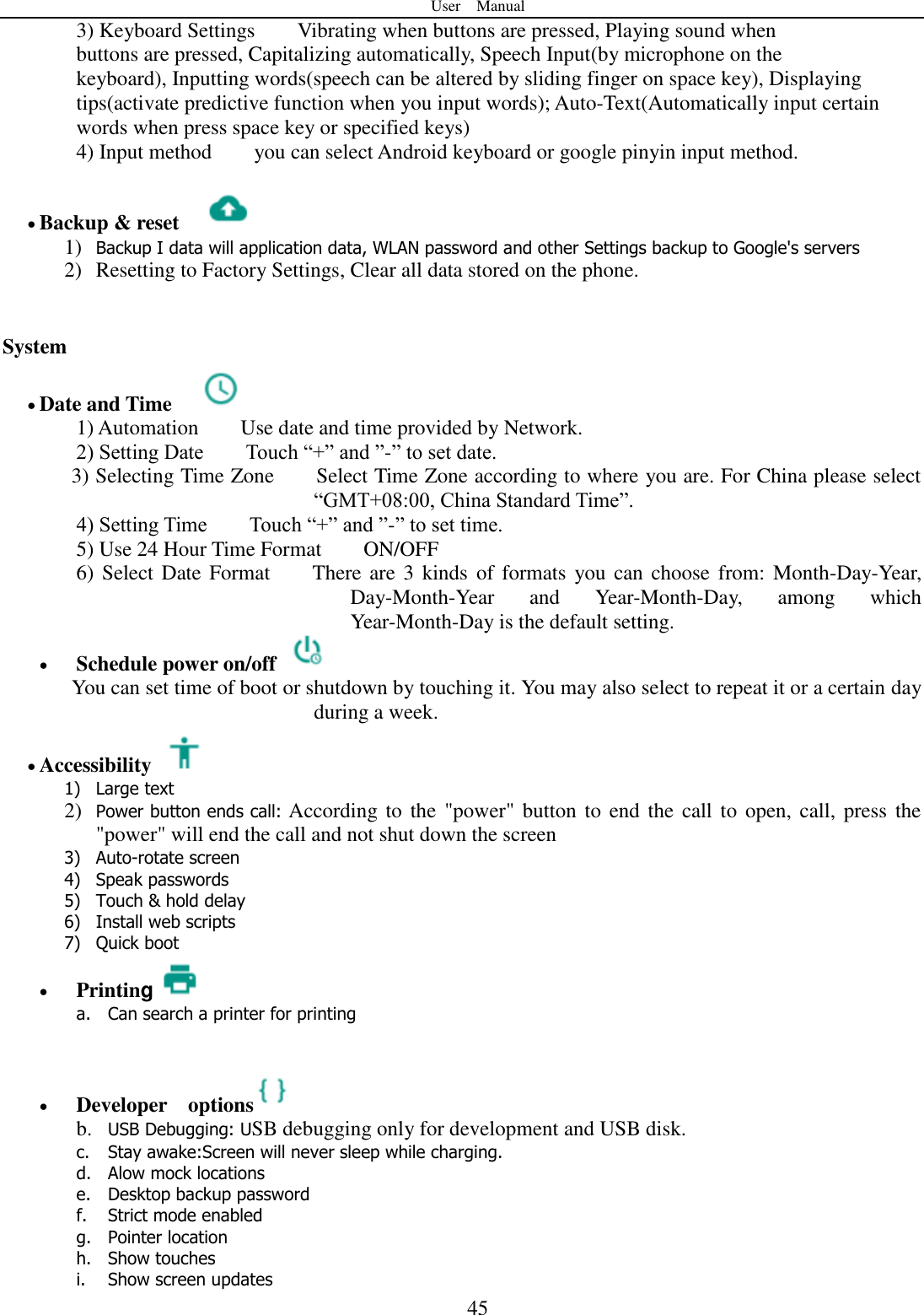 User    Manual  45 3) Keyboard Settings        Vibrating when buttons are pressed, Playing sound when buttons are pressed, Capitalizing automatically, Speech Input(by microphone on the keyboard), Inputting words(speech can be altered by sliding finger on space key), Displaying tips(activate predictive function when you input words); Auto-Text(Automatically input certain words when press space key or specified keys) 4) Input method        you can select Android keyboard or google pinyin input method.   Backup &amp; reset     1) Backup I data will application data, WLAN password and other Settings backup to Google&apos;s servers 2) Resetting to Factory Settings, Clear all data stored on the phone.   System  Date and Time   1) Automation        Use date and time provided by Network. 2) Setting Date        Touch “+” and ”-” to set date.           3) Selecting Time Zone        Select Time Zone according to where you are. For China please select “GMT+08:00, China Standard Time”.   4) Setting Time        Touch “+” and ”-” to set time.         5) Use 24 Hour Time Format        ON/OFF     6) Select Date Format        There are  3 kinds  of formats you can choose from:  Month-Day-Year, Day-Month-Year  and  Year-Month-Day,  among  which Year-Month-Day is the default setting.  Schedule power on/off   You can set time of boot or shutdown by touching it. You may also select to repeat it or a certain day during a week.  Accessibility   1) Large text 2) Power button ends call: According to the  &quot;power&quot; button to  end the  call to open, call, press  the &quot;power&quot; will end the call and not shut down the screen 3) Auto-rotate screen 4) Speak passwords 5) Touch &amp; hold delay 6) Install web scripts 7) Quick boot  Printing a. Can search a printer for printing    Developer    options  b. USB Debugging: USB debugging only for development and USB disk. c. Stay awake:Screen will never sleep while charging. d. Alow mock locations e. Desktop backup password f. Strict mode enabled g. Pointer location h. Show touches i. Show screen updates 