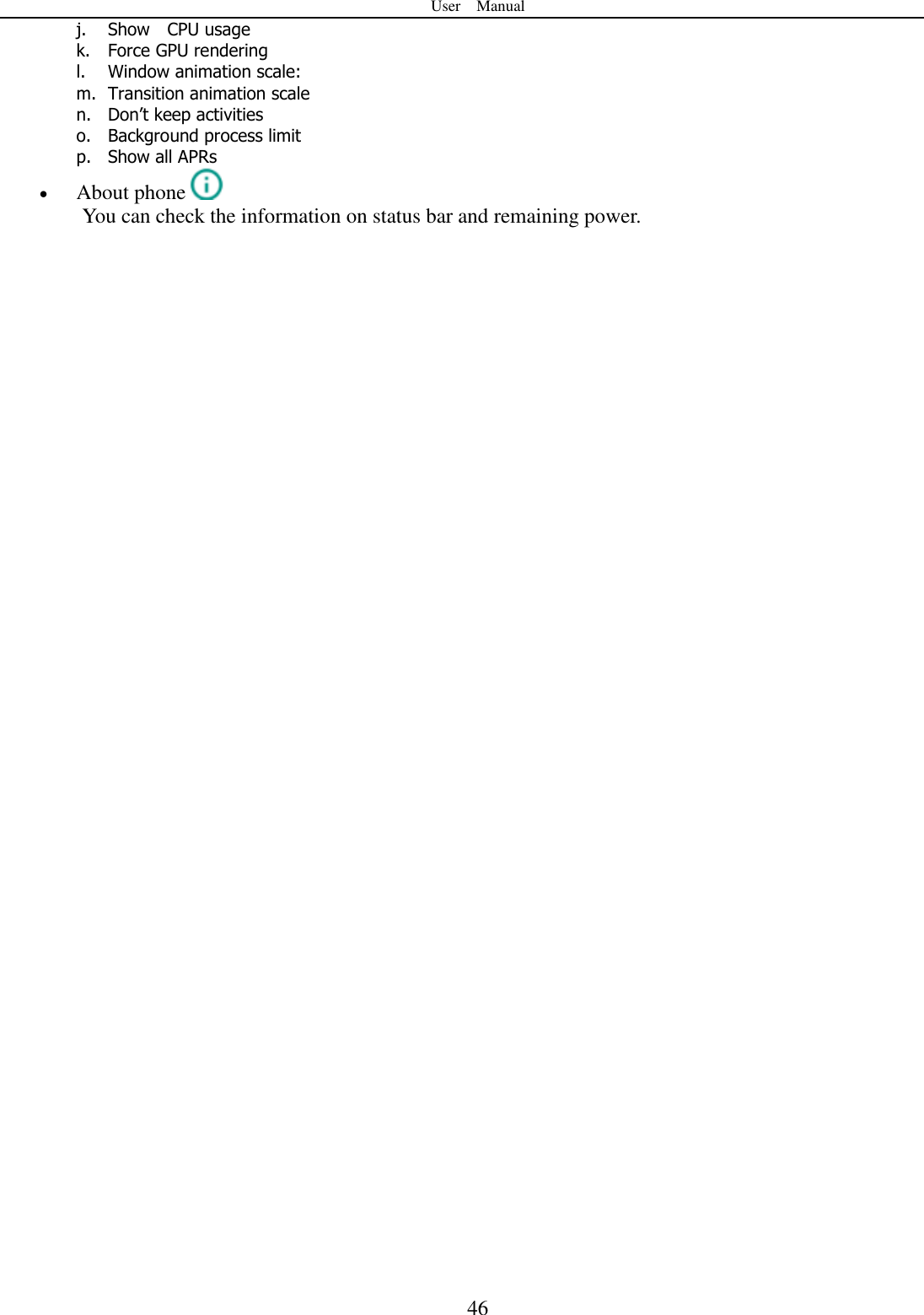 User    Manual  46 j. Show    CPU usage k. Force GPU rendering l. Window animation scale: m. Transition animation scale n. Don’t keep activities o. Background process limit p. Show all APRs  About phone  You can check the information on status bar and remaining power.                                    