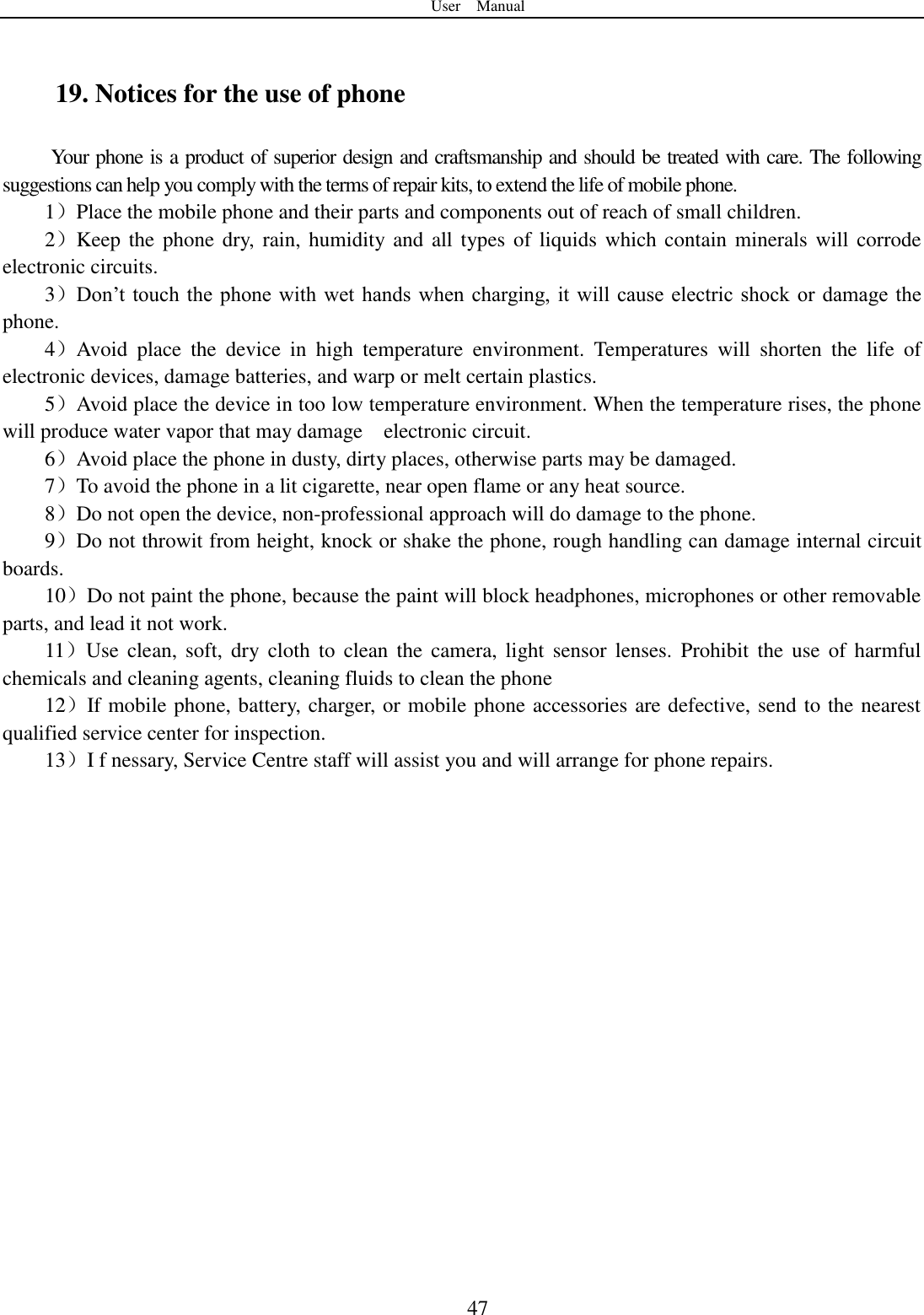 User    Manual  47  19. Notices for the use of phone Your phone is a product of superior design and craftsmanship and should be treated with care. The following suggestions can help you comply with the terms of repair kits, to extend the life of mobile phone. 1）Place the mobile phone and their parts and components out of reach of small children. 2）Keep the phone dry,  rain, humidity and all  types of liquids which contain  minerals will corrode electronic circuits. 3）Don‟t touch  the  phone  with  wet hands when charging, it  will  cause  electric shock  or  damage the phone. 4）Avoid  place  the  device  in  high  temperature  environment.  Temperatures  will  shorten  the  life  of electronic devices, damage batteries, and warp or melt certain plastics. 5）Avoid place the device in too low temperature environment. When the temperature rises, the phone will produce water vapor that may damage    electronic circuit. 6）Avoid place the phone in dusty, dirty places, otherwise parts may be damaged. 7）To avoid the phone in a lit cigarette, near open flame or any heat source. 8）Do not open the device, non-professional approach will do damage to the phone. 9）Do not throwit from height, knock or shake the phone, rough handling can damage internal circuit boards. 10）Do not paint the phone, because the paint will block headphones, microphones or other removable parts, and lead it not work. 11）Use  clean,  soft,  dry  cloth  to  clean the  camera,  light  sensor  lenses.  Prohibit  the  use  of  harmful chemicals and cleaning agents, cleaning fluids to clean the phone 12）If mobile phone, battery, charger, or mobile phone accessories are defective, send to the nearest qualified service center for inspection. 13）I f nessary, Service Centre staff will assist you and will arrange for phone repairs.    