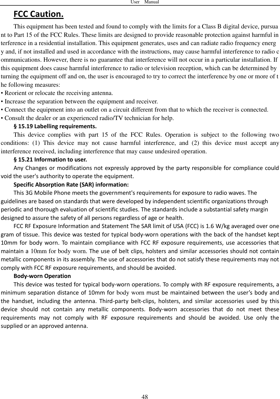 User    Manual  48 FCC Caution. This equipment has been tested and found to comply with the limits for a Class B digital device, pursuant to Part 15 of the FCC Rules. These limits are designed to provide reasonable protection against harmful interference in a residential installation. This equipment generates, uses and can radiate radio frequency energy and, if not installed and used in accordance with the instructions, may cause harmful interference to radio communications. However, there is no guarantee that interference will not occur in a particular installation. If this equipment does cause harmful interference to radio or television reception, which can be determined by turning the equipment off and on, the user is encouraged to try to correct the interference by one or more of the following measures: • Reorient or relocate the receiving antenna. • Increase the separation between the equipment and receiver. • Connect the equipment into an outlet on a circuit different from that to which the receiver is connected. • Consult the dealer or an experienced radio/TV technician for help. § 15.19 Labelling requirements. This  device  complies  with  part  15  of  the  FCC  Rules.  Operation  is  subject  to  the  following  two conditions:  (1)  This  device  may  not  cause  harmful  interference,  and  (2)  this  device  must  accept  any interference received, including interference that may cause undesired operation. § 15.21 Information to user. Any Changes or modifications not expressly approved by the party responsible for compliance could void the user&apos;s authority to operate the equipment. Specific Absorption Rate (SAR) information: This 3G Mobile Phone meets the government&apos;s requirements for exposure to radio waves. The guidelines are based on standards that were developed by independent scientific organizations through periodic and thorough evaluation of scientific studies. The standards include a substantial safety margin designed to assure the safety of all persons regardless of age or health. FCC RF Exposure Information and Statement The SAR limit of USA (FCC) is 1.6 W/kg averaged over one gram of tissue. This device was tested for typical body-worn operations with the back of the handset kept 10mm  for  body  worn.  To  maintain compliance with  FCC  RF  exposure requirements, use  accessories that maintain a 10mm for body worn. The use of belt clips, holsters and similar accessories should not contain metallic components in its assembly. The use of accessories that do not satisfy these requirements may not comply with FCC RF exposure requirements, and should be avoided. Body-worn Operation This device was tested for typical body-worn operations. To comply with RF exposure requirements, a minimum separation distance of 10mm for body worn must  be maintained between  the user’s  body and the  handset,  including  the  antenna.  Third-party  belt-clips,  holsters,  and  similar  accessories  used  by  this device  should  not  contain  any  metallic  components.  Body-worn  accessories  that  do  not  meet  these requirements  may  not  comply  with  RF  exposure  requirements  and  should  be  avoided.  Use  only  the supplied or an approved antenna.  