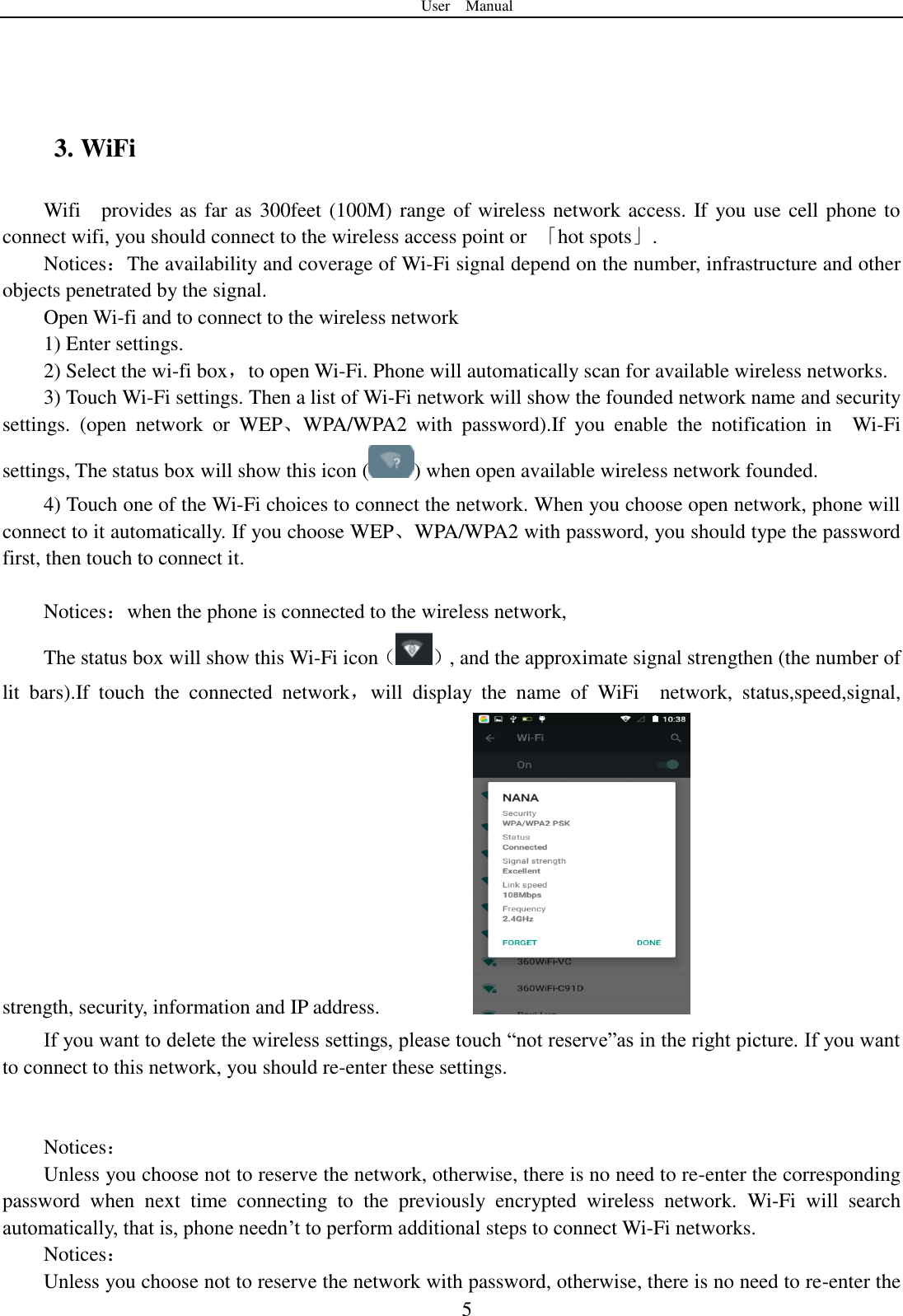 User    Manual  5    3. WiFi Wifi    provides as far as 300feet (100M) range of wireless network access. If you use cell phone to connect wifi, you should connect to the wireless access point or  「hot spots」. Notices：The availability and coverage of Wi-Fi signal depend on the number, infrastructure and other objects penetrated by the signal. Open Wi-fi and to connect to the wireless network 1) Enter settings. 2) Select the wi-fi box，to open Wi-Fi. Phone will automatically scan for available wireless networks. 3) Touch Wi-Fi settings. Then a list of Wi-Fi network will show the founded network name and security settings.  (open  network  or  WEP、WPA/WPA2  with  password).If  you  enable  the  notification  in    Wi-Fi settings, The status box will show this icon ( ) when open available wireless network founded. 4) Touch one of the Wi-Fi choices to connect the network. When you choose open network, phone will connect to it automatically. If you choose WEP、WPA/WPA2 with password, you should type the password first, then touch to connect it.  Notices：when the phone is connected to the wireless network, The status box will show this Wi-Fi icon（ ）, and the approximate signal strengthen (the number of lit  bars).If  touch  the  connected  network，will  display  the  name  of  WiFi    network,  status,speed,signal, strength, security, information and IP address.                   If you want to delete the wireless settings, please touch “not reserve”as in the right picture. If you want to connect to this network, you should re-enter these settings.   Notices： Unless you choose not to reserve the network, otherwise, there is no need to re-enter the corresponding password  when  next  time  connecting  to  the  previously  encrypted  wireless  network.  Wi-Fi  will  search automatically, that is, phone needn‟t to perform additional steps to connect Wi-Fi networks.   Notices： Unless you choose not to reserve the network with password, otherwise, there is no need to re-enter the 