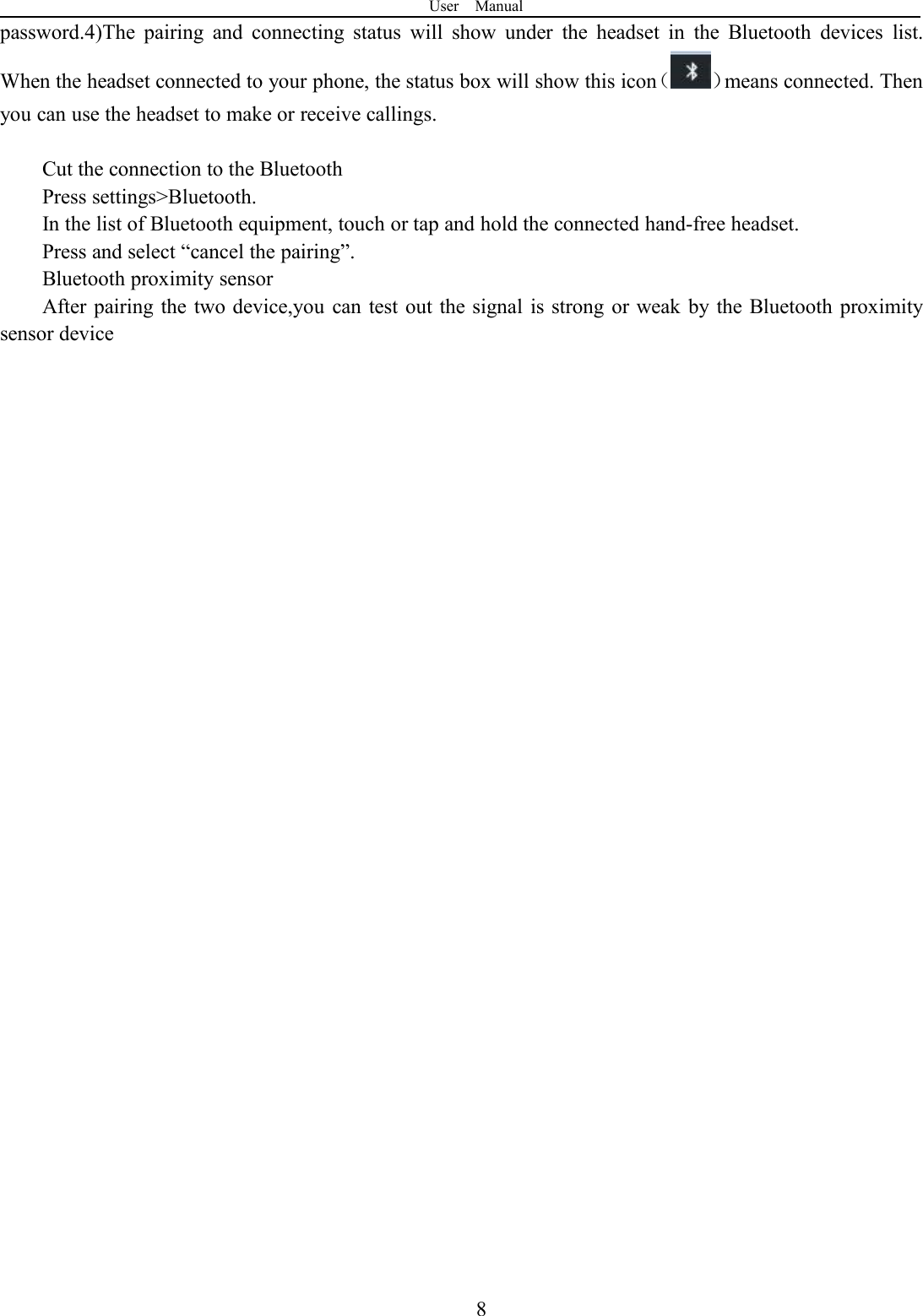 User Manual8password.4)The pairing and connecting status will show under the headset in the Bluetooth devices list.When the headset connected to your phone, the status box will show this icon（ ）means connected. Thenyou can use the headset to make or receive callings.Cut the connection to the BluetoothPress settings&gt;Bluetooth.In the list of Bluetooth equipment, touch or tap and hold the connected hand-free headset.Press and select “cancel the pairing”.Bluetooth proximity sensorAfter pairing the two device,you can test out the signal is strong or weak by the Bluetooth proximitysensor device