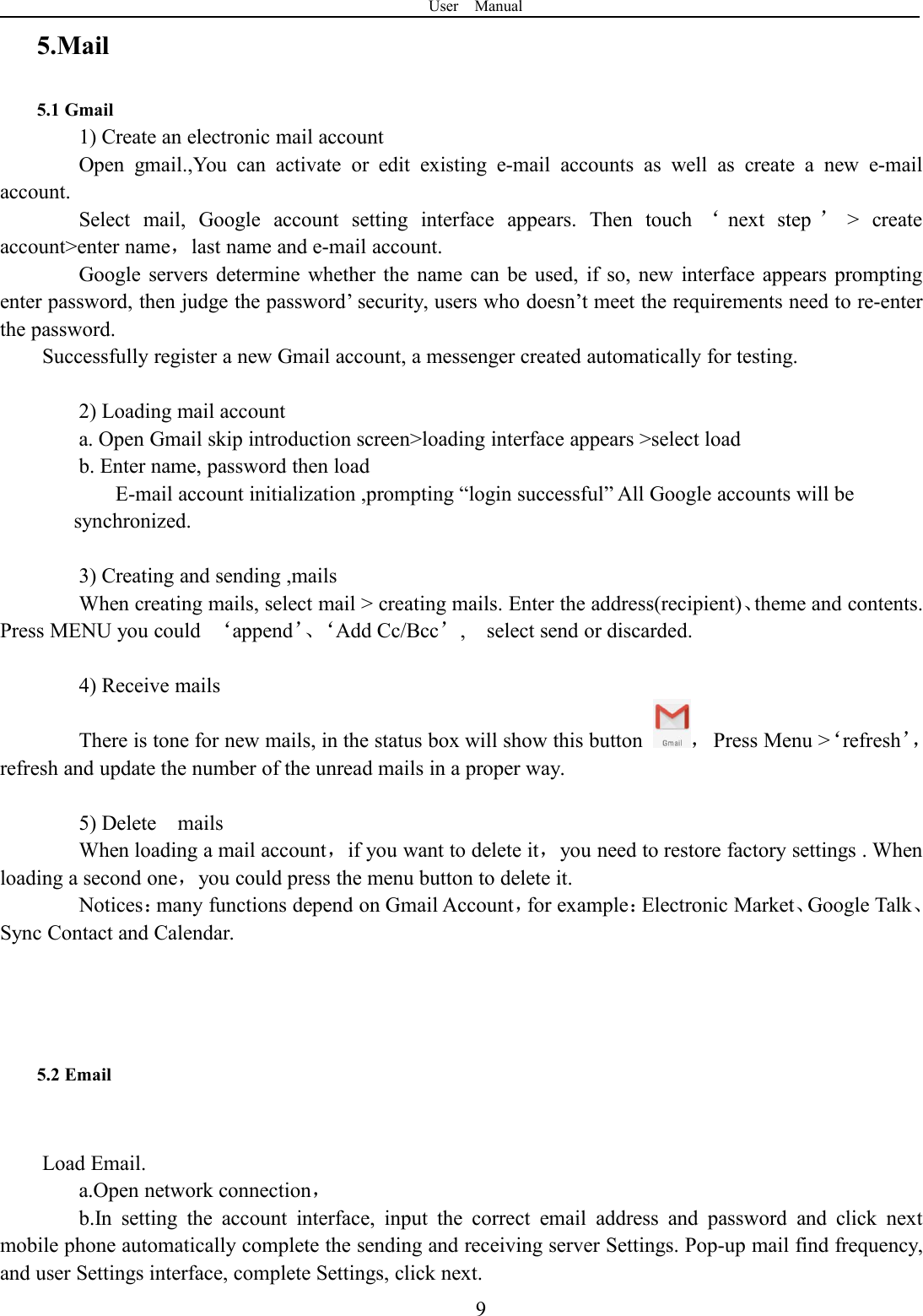 User Manual95.Mail5.1 Gmail1) Create an electronic mail accountOpen gmail.,You can activate or edit existing e-mail accounts as well as create a new e-mailaccount.Select mail, Google account setting interface appears. Then touch ‘next step ’&gt; createaccount&gt;enter name，last name and e-mail account.Google servers determine whether the name can be used, if so, new interface appears promptingenter password, then judge the password’ security, users who doesn’t meet the requirements need to re-enterthe password.Successfully register a new Gmail account, a messenger created automatically for testing.2) Loading mail accounta. Open Gmail skip introduction screen&gt;loading interface appears &gt;select loadb. Enter name, password then loadE-mail account initialization ,prompting “login successful” All Google accounts will besynchronized.3) Creating and sending ,mailsWhen creating mails, select mail &gt; creating mails. Enter the address(recipient)、theme and contents.Press MENU you could ‘append’、‘Add Cc/Bcc’, select send or discarded.4) Receive mailsThere is tone for new mails, in the status box will show this button ，Press Menu &gt;‘refresh’，refresh and update the number of the unread mails in a proper way.5) Delete mailsWhen loading a mail account，if you want to delete it，you need to restore factory settings . Whenloading a second one，you could press the menu button to delete it.Notices：many functions depend on Gmail Account，for example：Electronic Market、Google Talk、Sync Contact and Calendar.5.2 EmailLoad Email.a.Open network connection，b.In setting the account interface, input the correct email address and password and click nextmobile phone automatically complete the sending and receiving server Settings. Pop-up mail find frequency,and user Settings interface, complete Settings, click next.