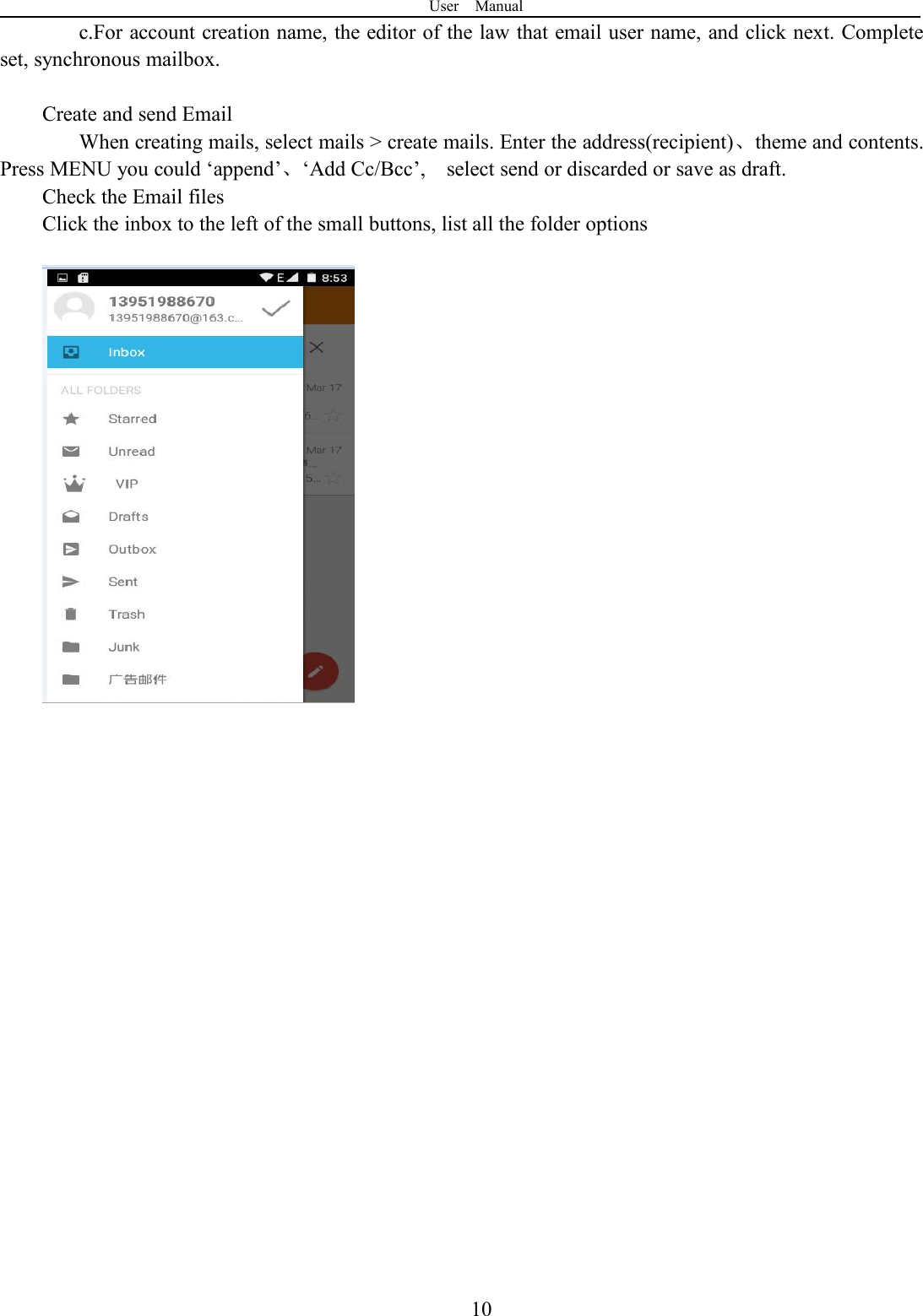 User Manual10c.For account creation name, the editor of the law that email user name, and click next. Completeset, synchronous mailbox.Create and send EmailWhen creating mails, select mails &gt; create mails. Enter the address(recipient)、theme and contents.Press MENU you could ‘append’、‘Add Cc/Bcc’, select send or discarded or save as draft.Check the Email filesClick the inbox to the left of the small buttons, list all the folder options