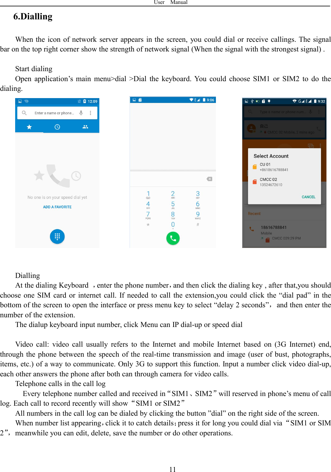 User Manual116.DiallingWhen the icon of network server appears in the screen, you could dial or receive callings. The signalbar on the top right corner show the strength of network signal (When the signal with the strongest signal) .Start dialingOpen application’s main menu&gt;dial &gt;Dial the keyboard. You could choose SIM1 or SIM2 to do thedialing.DiallingAt the dialing Keyboard ，enter the phone number，and then click the dialing key , after that,you shouldchoose one SIM card or internet call. If needed to call the extension,you could click the “dial pad” in thebottom of the screen to open the interface or press menu key to select “delay 2 seconds”，and then enter thenumber of the extension.The dialup keyboard input number, click Menu can IP dial-up or speed dialVideo call: video call usually refers to the Internet and mobile Internet based on (3G Internet) end,through the phone between the speech of the real-time transmission and image (user of bust, photographs,items, etc.) of a way to communicate. Only 3G to support this function. Input a number click video dial-up,each other answers the phone after both can through camera for video calls.Telephone calls in the call logEvery telephone number called and received in“SIM1、SIM2”will reserved in phone’s menu of calllog. Each call to record recently will show“SIM1 or SIM2”All numbers in the call log can be dialed by clicking the button ”dial” on the right side of the screen.When number list appearing，click it to catch details；press it for long you could dial via“SIM1 or SIM2”，meanwhile you can edit, delete, save the number or do other operations.