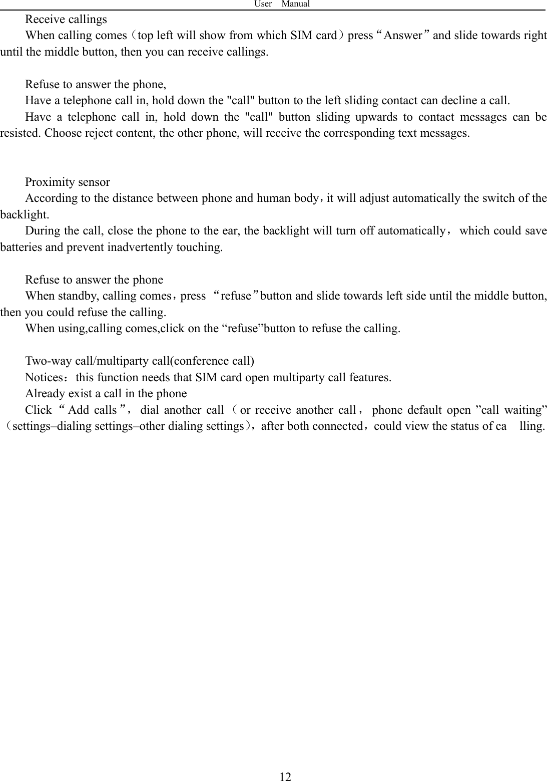User Manual12Receive callingsWhen calling comes（top left will show from which SIM card）press“Answer”and slide towards rightuntil the middle button, then you can receive callings.Refuse to answer the phone,Have a telephone call in, hold down the &quot;call&quot; button to the left sliding contact can decline a call.Have a telephone call in, hold down the &quot;call&quot; button sliding upwards to contact messages can beresisted. Choose reject content, the other phone, will receive the corresponding text messages.Proximity sensorAccording to the distance between phone and human body，it will adjust automatically the switch of thebacklight.During the call, close the phone to the ear, the backlight will turn off automatically，which could savebatteries and prevent inadvertently touching.Refuse to answer the phoneWhen standby, calling comes，press “refuse”button and slide towards left side until the middle button,then you could refuse the calling.When using,calling comes,click on the “refuse”button to refuse the calling.Two-way call/multiparty call(conference call)Notices：this function needs that SIM card open multiparty call features.Already exist a call in the phoneClick “Add calls ”， dial another call （or receive another call ，phone default open ”call waiting”（settings–dialing settings–other dialing settings），after both connected，could view the status of ca lling.