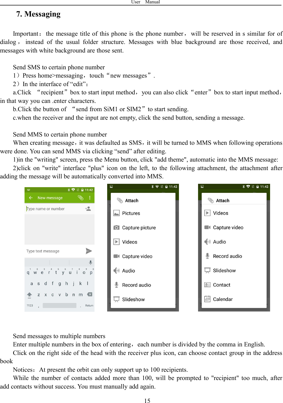 User Manual157. MessagingImportant：the message title of this phone is the phone number，will be reserved in s similar for ofdialog ，instead of the usual folder structure. Messages with blue background are those received, andmessages with white background are those sent.Send SMS to certain phone number1）Press home&gt;messaging，touch“new messages”.2）In the interface of “edit”：a.Click “recipient”box to start input method，you can also click“enter”box to start input method，in that way you can .enter characters.b.Click the button of “send from SiM1 or SIM2”to start sending.c.when the receiver and the input are not empty, click the send button, sending a message.Send MMS to certain phone numberWhen creating message，it was defaulted as SMS，it will be turned to MMS when following operationswere done. You can send MMS via clicking “send” after editing.1)in the &quot;writing&quot; screen, press the Menu button, click &quot;add theme&quot;, automatic into the MMS message:2)click on &quot;write&quot; interface &quot;plus&quot; icon on the left, to the following attachment, the attachment afteradding the message will be automatically converted into MMS.Send messages to multiple numbersEnter multiple numbers in the box of entering，each number is divided by the comma in English.Click on the right side of the head with the receiver plus icon, can choose contact group in the addressbookNotices：At present the orbit can only support up to 100 recipients.While the number of contacts added more than 100, will be prompted to &quot;recipient&quot; too much, afteradd contacts without success. You must manually add again.